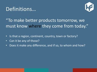 Definitions…
“To make better products tomorrow, we
must know where they come from today.”
• Is that a region, continent, country, town or factory?
• Can it be any of those?
• Does it make any difference, and if so, to whom and how?
 