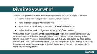 Dive into your who?
This will help you define what kinds of people would be in your target audience
● Some of the values I appreciate in any workplace are:
● Here is a list of people who inspire me:
● A company that is in alignment with my “why” and values is:
● Industries that work in alignment with my “why” and values:
Without too much thought, write down THREE job roles the people/companies you
want to serve could be. For example: “Live Coach, Fitness Trainer, Jewelry Maker,
Online Education Provider.” Research one or two that you are pulled by. Take a long
hard look at their business model. How could you help them now? Do they have a big
launch coming up? Do they have children? Could you give them more time? Save
them more money? How?
 