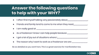 Answer the following questions
to help with your WHY?
● I often find myself talking very passionately about________________.
● Friends and family tend to come to me when they need___________.
● I am really good at ________________________________________.
● As a freelancer I know I can help people because ________________.
● I get a lot of joy out of situations where I________________________.
● The reason why I want to work as a freelancer are are ____________.
Be as detailed as you want here. This is a great exercise for manifestation too.
 