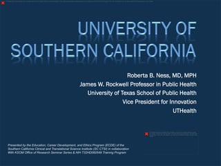 The image cannot be displayed. Your computer may not have enough memory to open the image, or the image may have been corrupted. Restart your computer, and then open the file again. If the red x still appears, you may have to delete the image and then insert it again. 
Roberta B. Ness, MD, MPH 
James W. Rockwell Professor in Public Health 
University of Texas School of Public Health 
Vice President for Innovation 
UTHealth 
The image cannot be displayed. Your computer may not have enough memory to open 
the image, or the image may have been corrupted. Restart your computer, and then open 
the file again. If the red x still appears, you may have to delete the image and then insert 
it again. 
Presented by the Education, Career Development, and Ethics Program (ECDE) of the 
Southern California Clinical and Translational Science Institute (SC CTSI) in collaboration 
With KSOM Office of Research Seminar Series & NIH T32HD060549 Training Program 
 