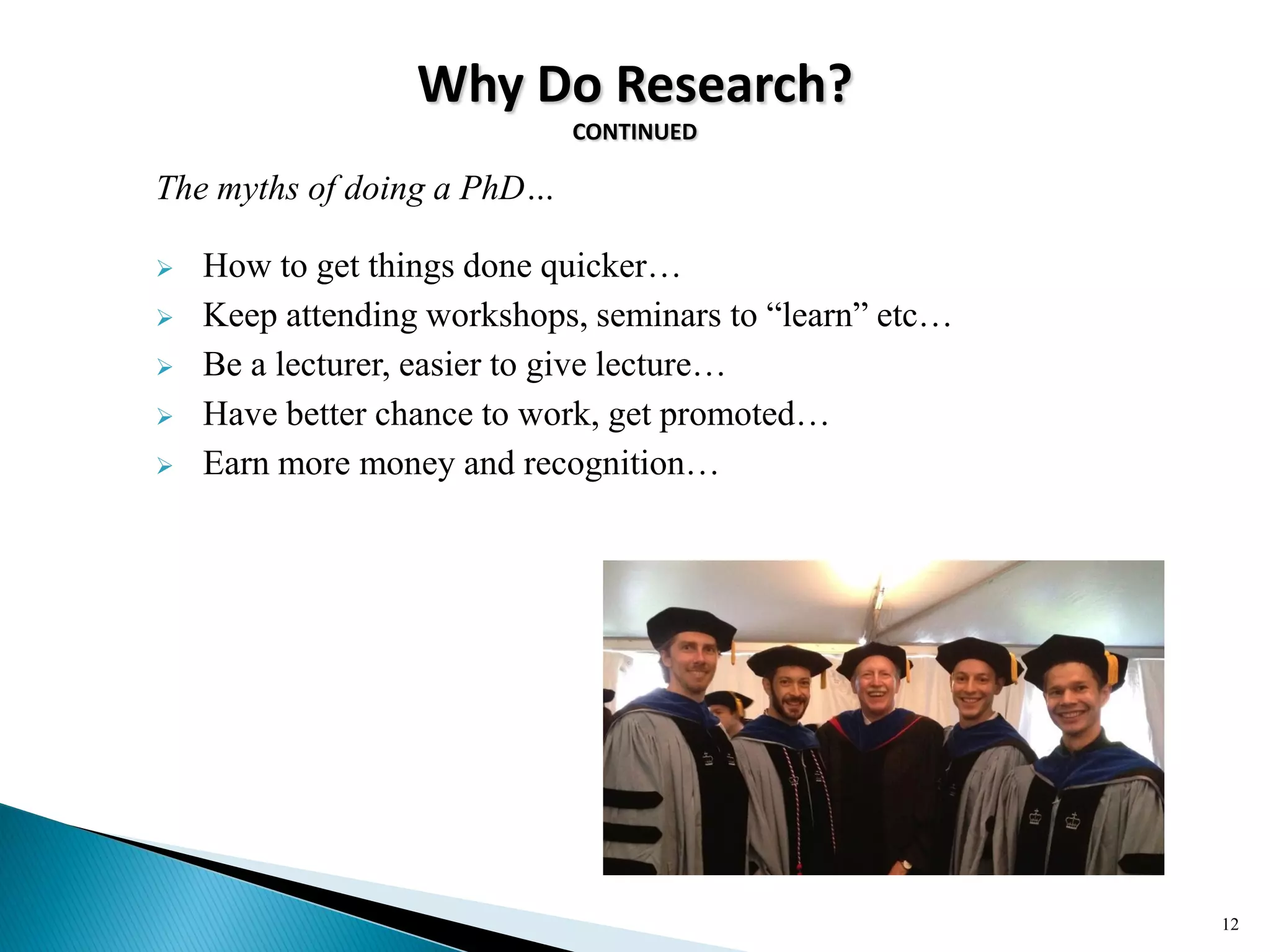 Why Do Research?
CONTINUED
The myths of doing a PhD…
 How to get things done quicker…
 Keep attending workshops, seminars to ―learn‖ etc…
 Be a lecturer, easier to give lecture…
 Have better chance to work, get promoted…
 Earn more money and recognition…
12
 