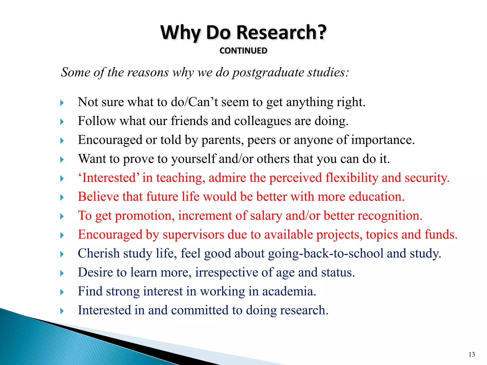 Why Do Research?
CONTINUED
Some of the reasons why we do postgraduate studies:
 Not sure what to do/Can‘t seem to get anything right.
 Follow what our friends and colleagues are doing.
 Encouraged or told by parents, peers or anyone of importance.
 Want to prove to yourself and/or others that you can do it.
 ‗Interested‘ in teaching, admire the perceived flexibility and security.
 Believe that future life would be better with more education.
 To get promotion, increment of salary and/or better recognition.
 Encouraged by supervisors due to available projects, topics and funds.
 Cherish study life, feel good about going-back-to-school and study.
 Desire to learn more, irrespective of age and status.
 Find strong interest in working in academia.
 Interested in and committed to doing research.
13
 