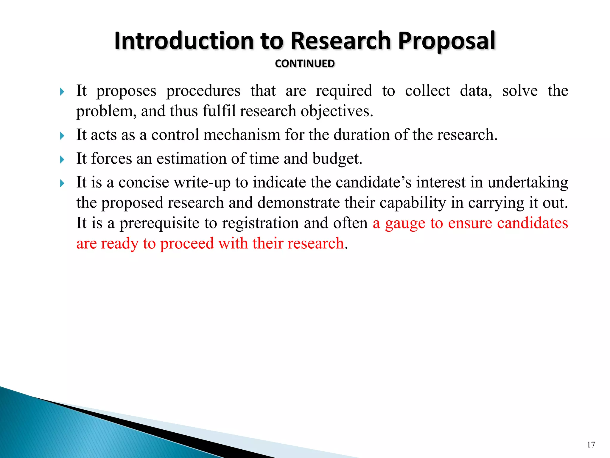 Introduction to Research Proposal
CONTINUED
 It proposes procedures that are required to collect data, solve the
problem, and thus fulfil research objectives.
 It acts as a control mechanism for the duration of the research.
 It forces an estimation of time and budget.
 It is a concise write-up to indicate the candidate‘s interest in undertaking
the proposed research and demonstrate their capability in carrying it out.
It is a prerequisite to registration and often a gauge to ensure candidates
are ready to proceed with their research.
17
 
