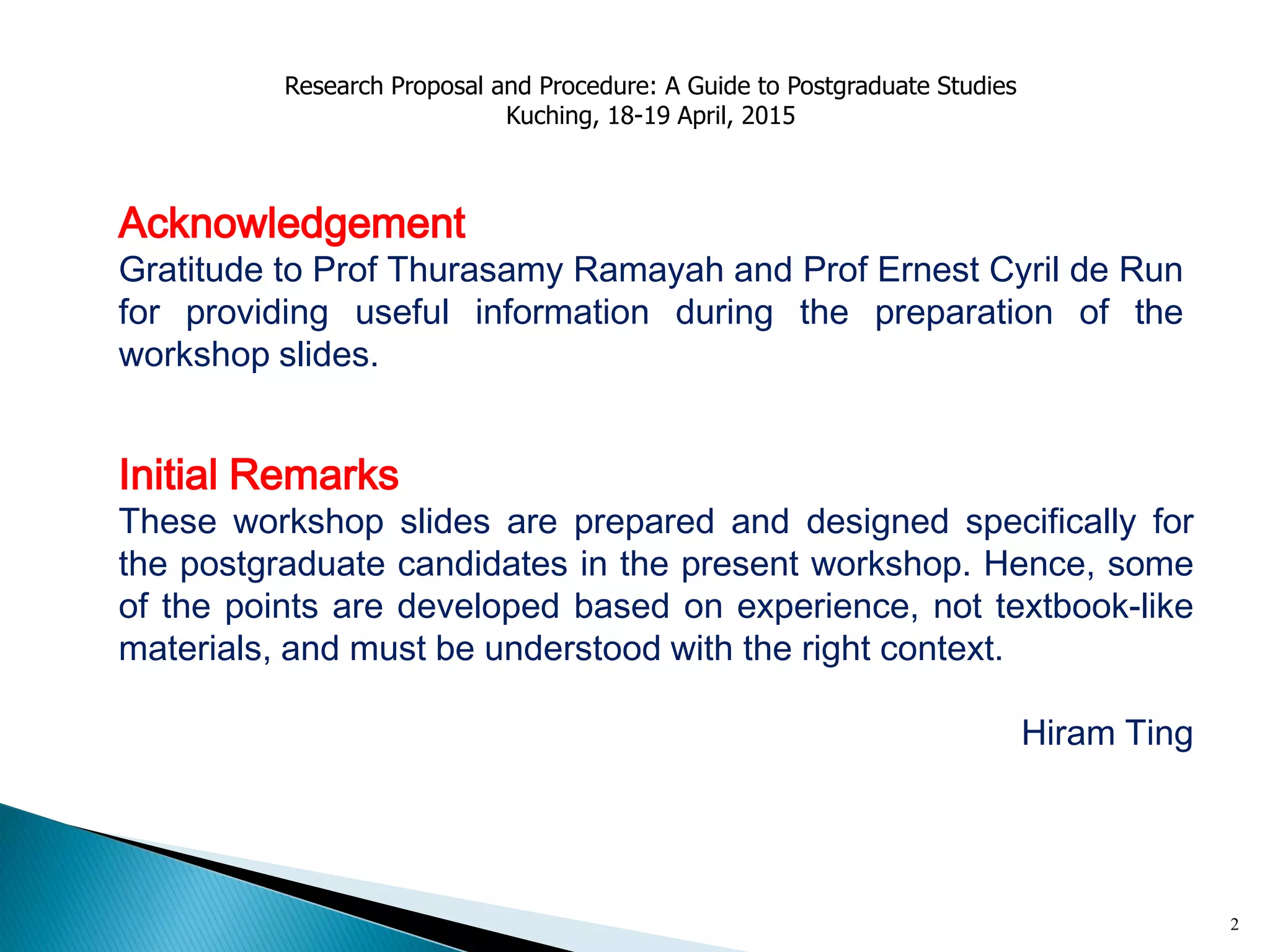 2
Initial Remarks
These workshop slides are prepared and designed specifically for
the postgraduate candidates in the present workshop. Hence, some
of the points are developed based on experience, not textbook-like
materials, and must be understood with the right context.
Hiram Ting
Acknowledgement
Gratitude to Prof Thurasamy Ramayah and Prof Ernest Cyril de Run
for providing useful information during the preparation of the
workshop slides.
Research Proposal and Procedure: A Guide to Postgraduate Studies
Kuching, 18-19 April, 2015
 