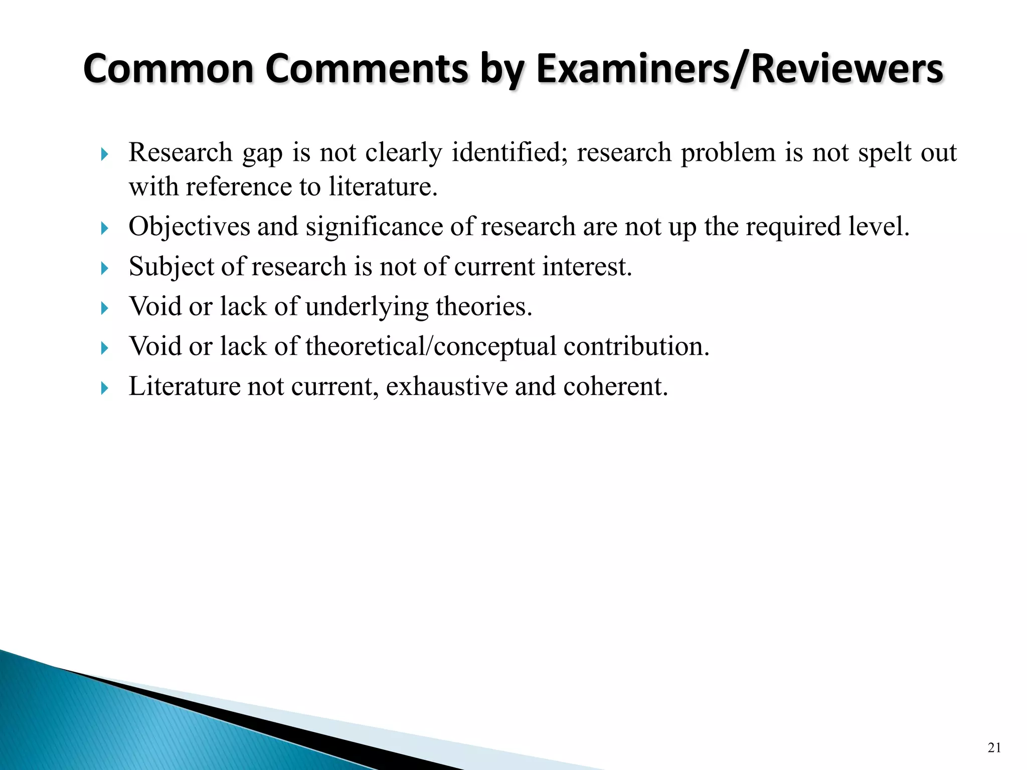 Common Comments by Examiners/Reviewers
 Research gap is not clearly identified; research problem is not spelt out
with reference to literature.
 Objectives and significance of research are not up the required level.
 Subject of research is not of current interest.
 Void or lack of underlying theories.
 Void or lack of theoretical/conceptual contribution.
 Literature not current, exhaustive and coherent.
21
 