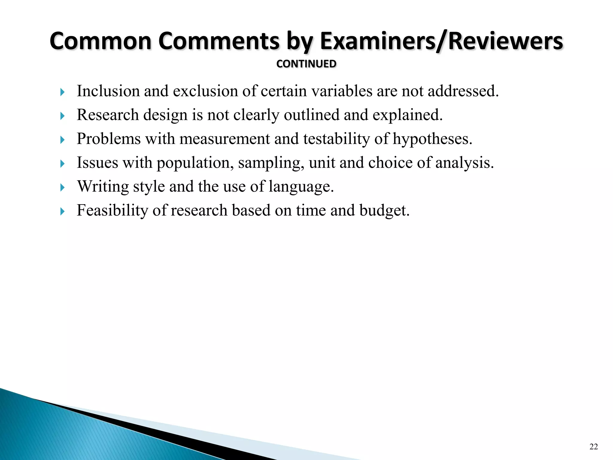 Common Comments by Examiners/Reviewers
CONTINUED
 Inclusion and exclusion of certain variables are not addressed.
 Research design is not clearly outlined and explained.
 Problems with measurement and testability of hypotheses.
 Issues with population, sampling, unit and choice of analysis.
 Writing style and the use of language.
 Feasibility of research based on time and budget.
22
 
