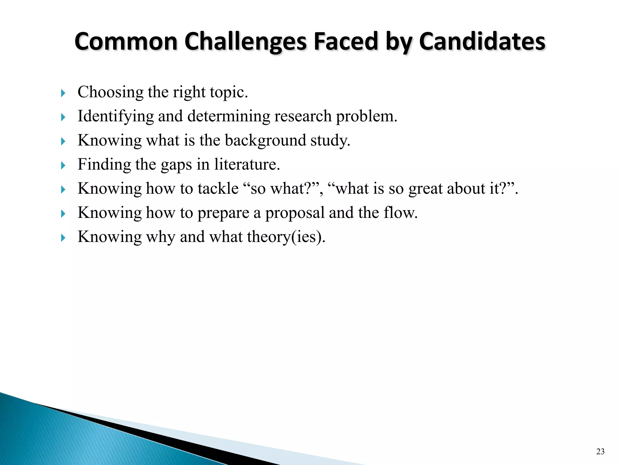 Common Challenges Faced by Candidates
 Choosing the right topic.
 Identifying and determining research problem.
 Knowing what is the background study.
 Finding the gaps in literature.
 Knowing how to tackle ―so what?‖, ―what is so great about it?‖.
 Knowing how to prepare a proposal and the flow.
 Knowing why and what theory(ies).
23
 