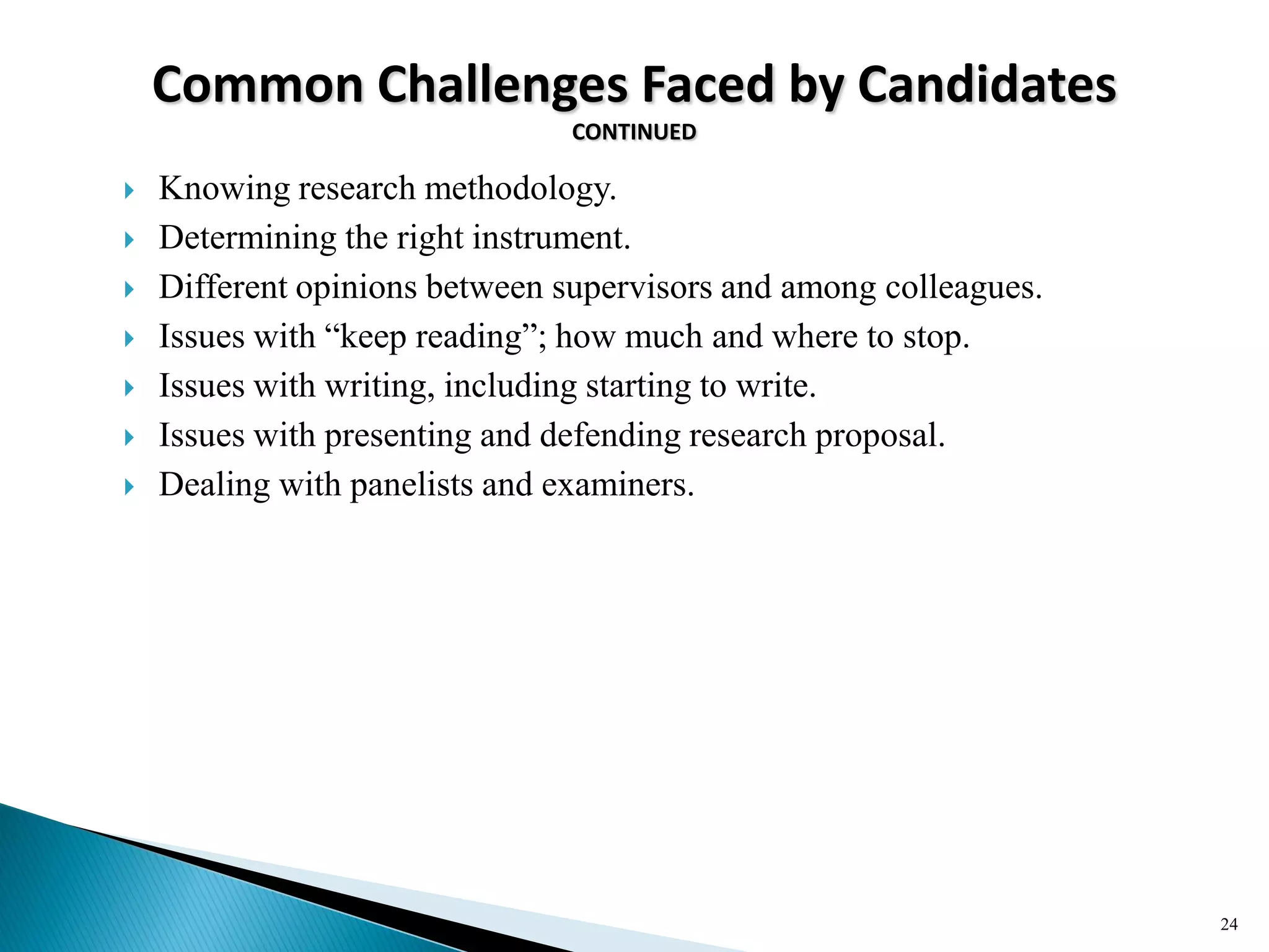 Common Challenges Faced by Candidates
CONTINUED
 Knowing research methodology.
 Determining the right instrument.
 Different opinions between supervisors and among colleagues.
 Issues with ―keep reading‖; how much and where to stop.
 Issues with writing, including starting to write.
 Issues with presenting and defending research proposal.
 Dealing with panelists and examiners.
24
 