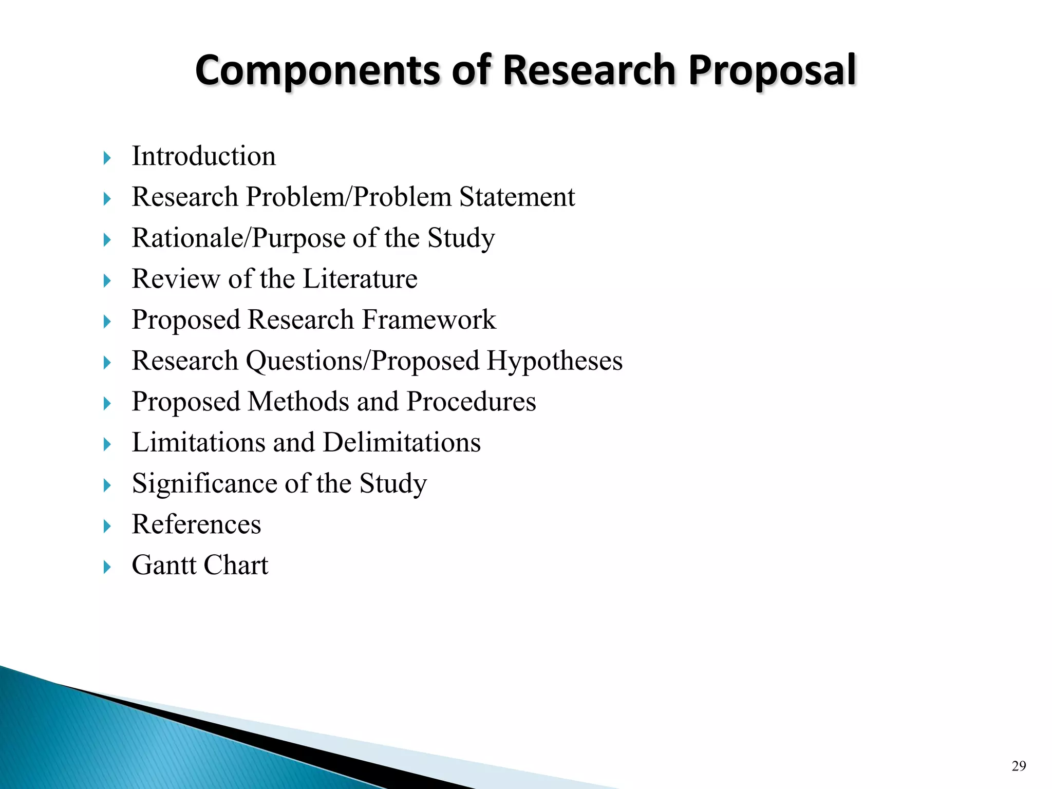 Components of Research Proposal
 Introduction
 Research Problem/Problem Statement
 Rationale/Purpose of the Study
 Review of the Literature
 Proposed Research Framework
 Research Questions/Proposed Hypotheses
 Proposed Methods and Procedures
 Limitations and Delimitations
 Significance of the Study
 References
 Gantt Chart
29
 