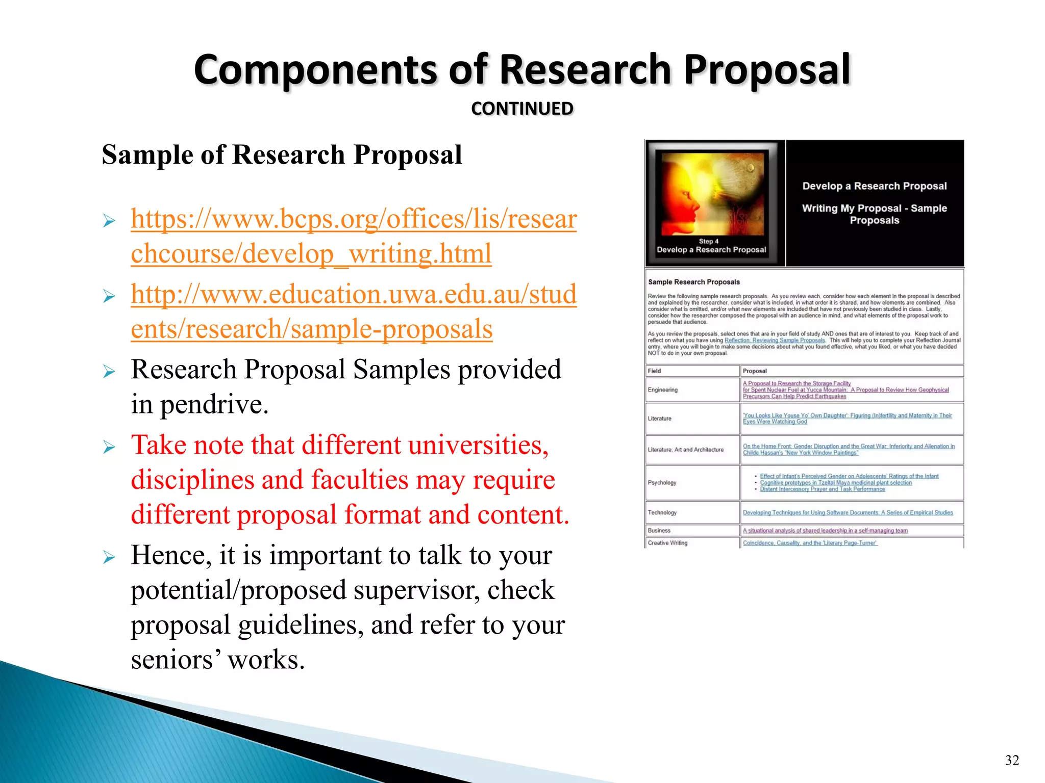 Components of Research Proposal
CONTINUED
Sample of Research Proposal
 https://www.bcps.org/offices/lis/resear
chcourse/develop_writing.html
 http://www.education.uwa.edu.au/stud
ents/research/sample-proposals
 Research Proposal Samples provided
in pendrive.
 Take note that different universities,
disciplines and faculties may require
different proposal format and content.
 Hence, it is important to talk to your
potential/proposed supervisor, check
proposal guidelines, and refer to your
seniors‘works.
32
 