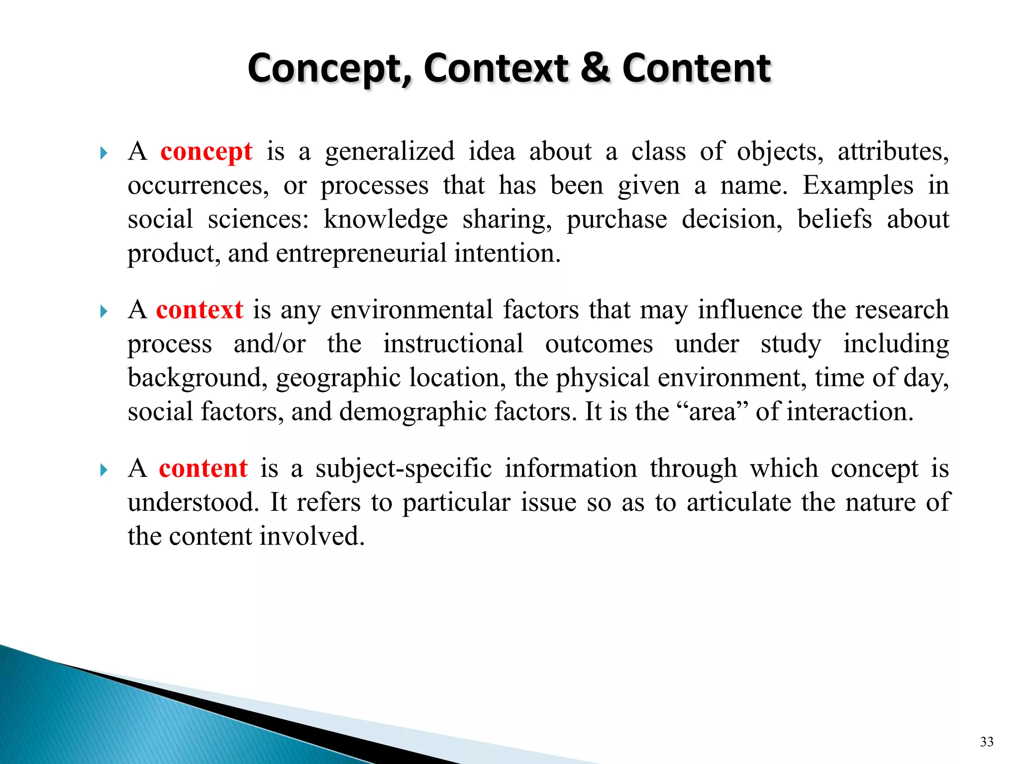 Concept, Context & Content
 A concept is a generalized idea about a class of objects, attributes,
occurrences, or processes that has been given a name. Examples in
social sciences: knowledge sharing, purchase decision, beliefs about
product, and entrepreneurial intention.
 A context is any environmental factors that may influence the research
process and/or the instructional outcomes under study including
background, geographic location, the physical environment, time of day,
social factors, and demographic factors. It is the ―area‖ of interaction.
 A content is a subject-specific information through which concept is
understood. It refers to particular issue so as to articulate the nature of
the content involved.
33
 