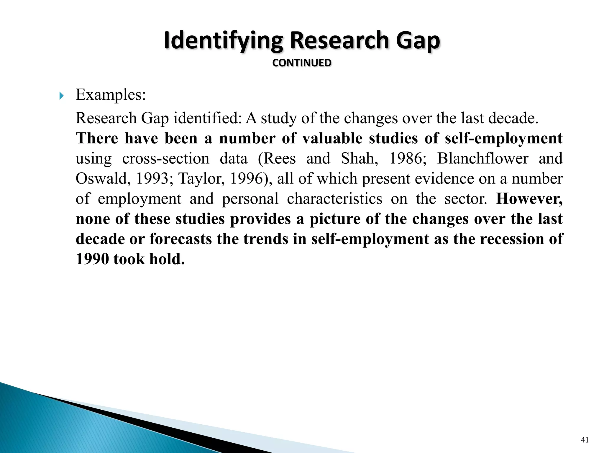 Identifying Research Gap
CONTINUED
 Examples:
Research Gap identified: A study of the changes over the last decade.
There have been a number of valuable studies of self-employment
using cross-section data (Rees and Shah, 1986; Blanchflower and
Oswald, 1993; Taylor, 1996), all of which present evidence on a number
of employment and personal characteristics on the sector. However,
none of these studies provides a picture of the changes over the last
decade or forecasts the trends in self-employment as the recession of
1990 took hold.
41
 