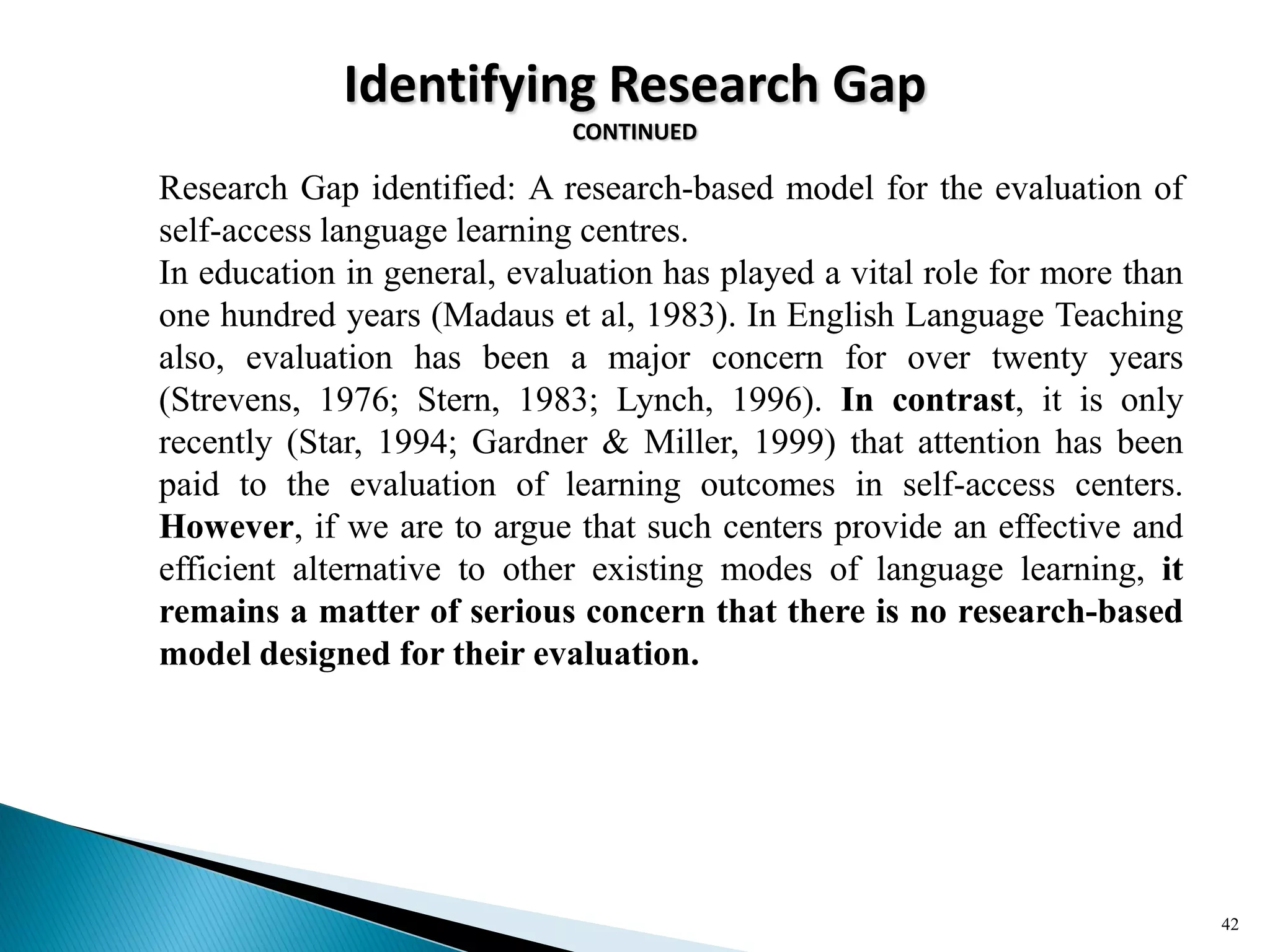 Identifying Research Gap
CONTINUED
Research Gap identified: A research-based model for the evaluation of
self-access language learning centres.
In education in general, evaluation has played a vital role for more than
one hundred years (Madaus et al, 1983). In English Language Teaching
also, evaluation has been a major concern for over twenty years
(Strevens, 1976; Stern, 1983; Lynch, 1996). In contrast, it is only
recently (Star, 1994; Gardner & Miller, 1999) that attention has been
paid to the evaluation of learning outcomes in self-access centers.
However, if we are to argue that such centers provide an effective and
efficient alternative to other existing modes of language learning, it
remains a matter of serious concern that there is no research-based
model designed for their evaluation.
42
 