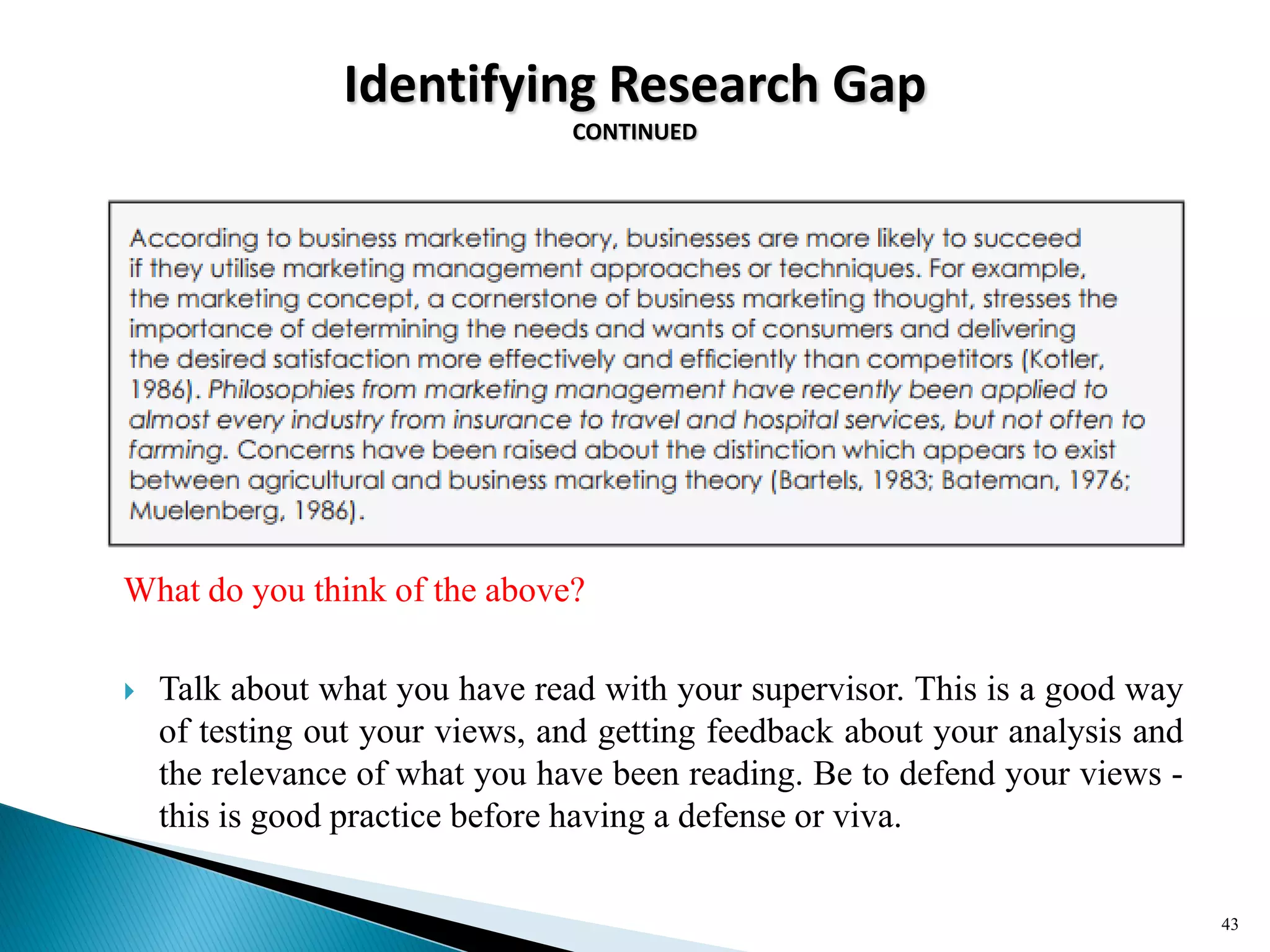 Identifying Research Gap
CONTINUED
What do you think of the above?
 Talk about what you have read with your supervisor. This is a good way
of testing out your views, and getting feedback about your analysis and
the relevance of what you have been reading. Be to defend your views -
this is good practice before having a defense or viva.
43
 