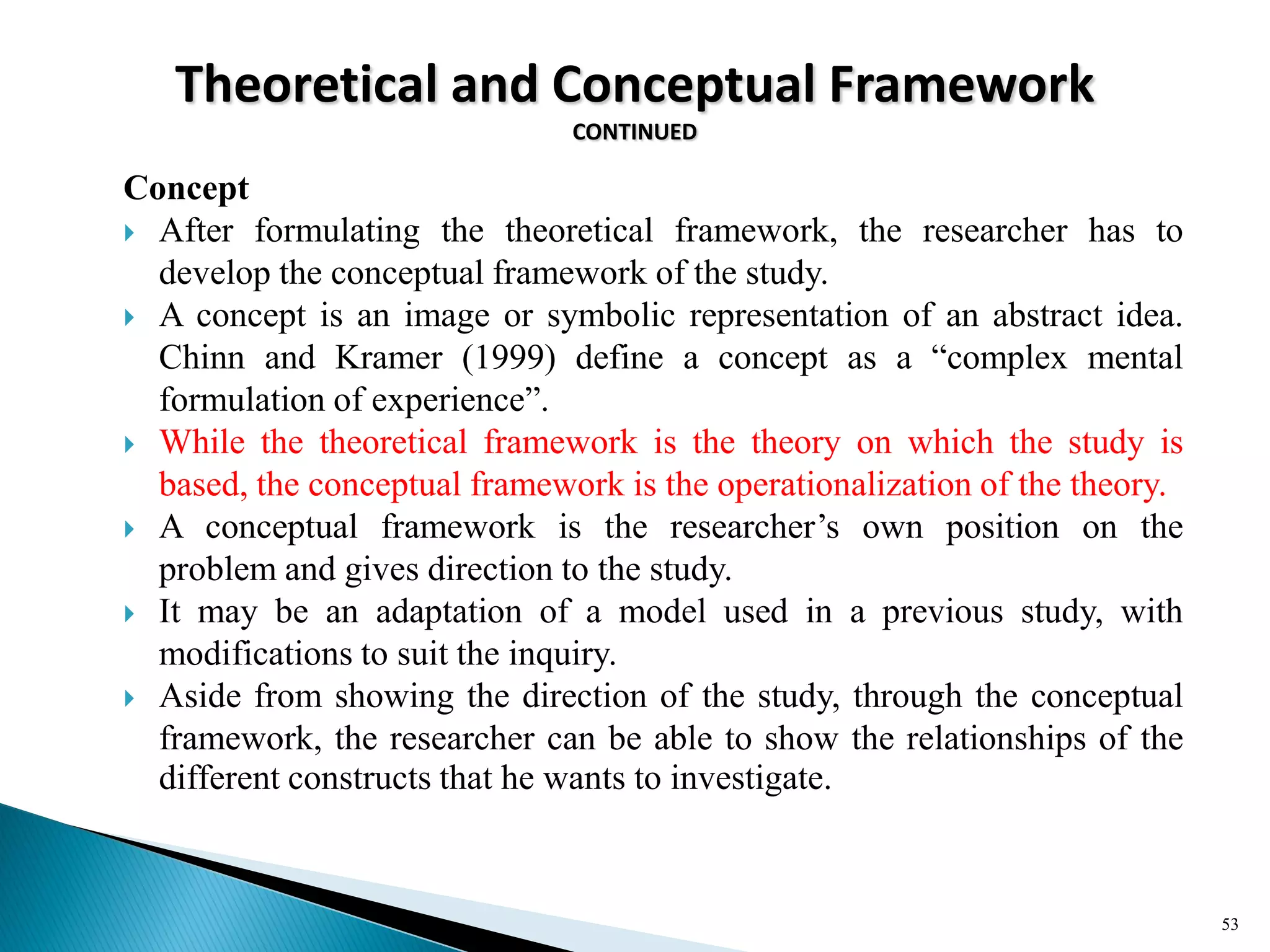 Theoretical and Conceptual Framework
CONTINUED
Concept
 After formulating the theoretical framework, the researcher has to
develop the conceptual framework of the study.
 A concept is an image or symbolic representation of an abstract idea.
Chinn and Kramer (1999) define a concept as a ―complex mental
formulation of experience‖.
 While the theoretical framework is the theory on which the study is
based, the conceptual framework is the operationalization of the theory.
 A conceptual framework is the researcher‘s own position on the
problem and gives direction to the study.
 It may be an adaptation of a model used in a previous study, with
modifications to suit the inquiry.
 Aside from showing the direction of the study, through the conceptual
framework, the researcher can be able to show the relationships of the
different constructs that he wants to investigate.
53
 