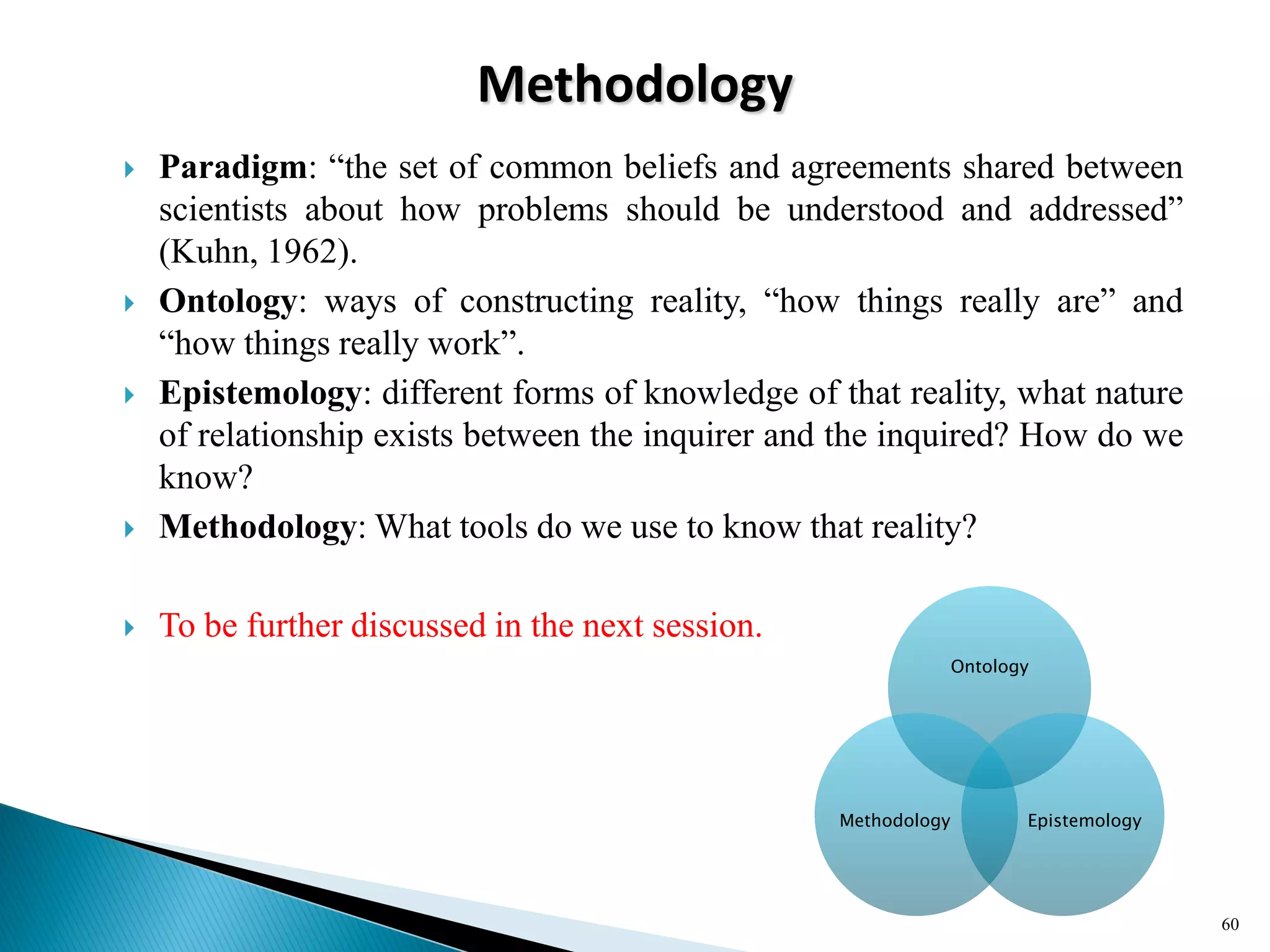 Methodology
 Paradigm: ―the set of common beliefs and agreements shared between
scientists about how problems should be understood and addressed‖
(Kuhn, 1962).
 Ontology: ways of constructing reality, ―how things really are‖ and
―how things really work‖.
 Epistemology: different forms of knowledge of that reality, what nature
of relationship exists between the inquirer and the inquired? How do we
know?
 Methodology: What tools do we use to know that reality?
 To be further discussed in the next session.
60
Ontology
EpistemologyMethodology
 