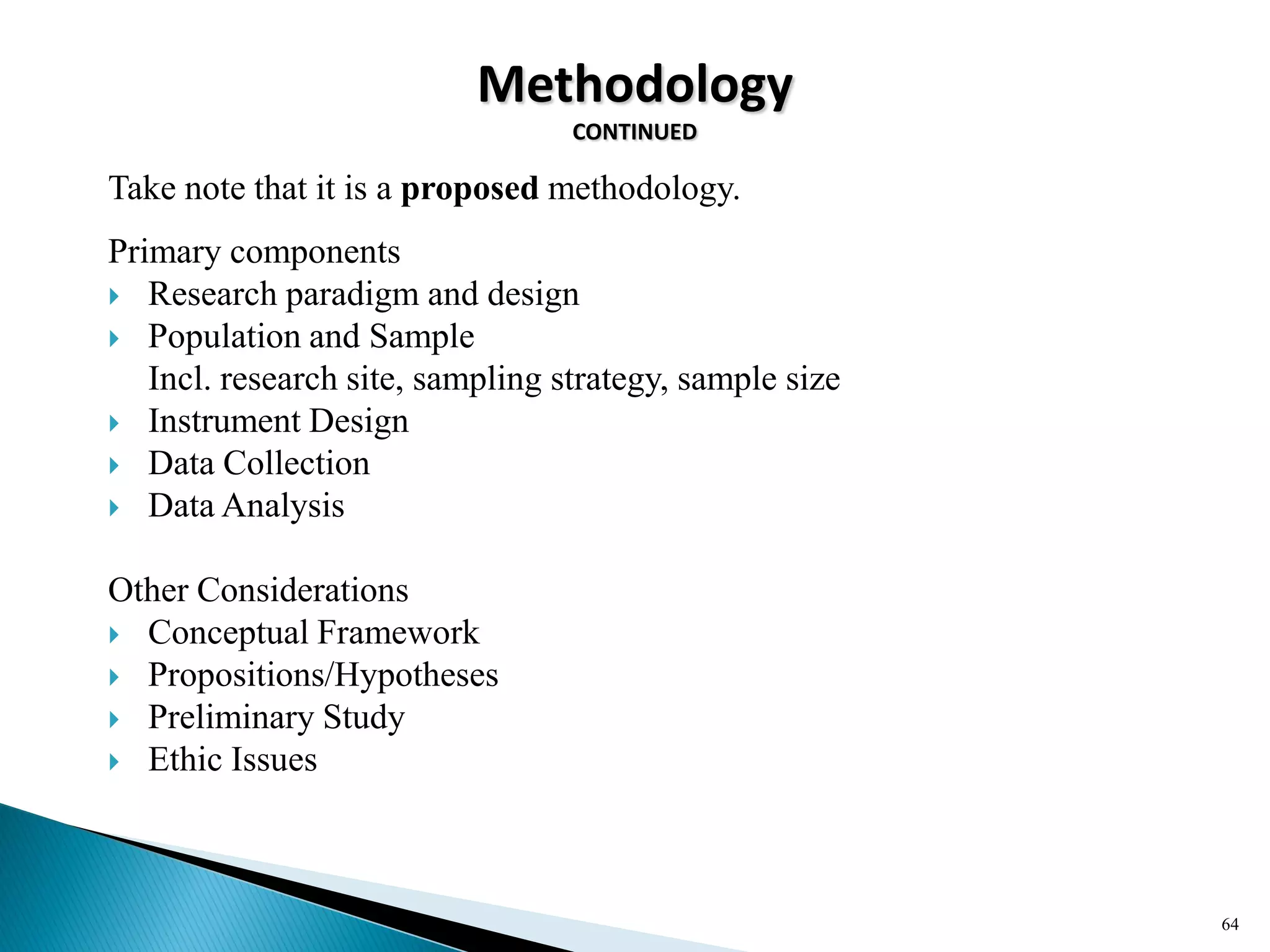 Methodology
CONTINUED
64
Take note that it is a proposed methodology.
Primary components
 Research paradigm and design
 Population and Sample
Incl. research site, sampling strategy, sample size
 Instrument Design
 Data Collection
 Data Analysis
Other Considerations
 Conceptual Framework
 Propositions/Hypotheses
 Preliminary Study
 Ethic Issues
 
