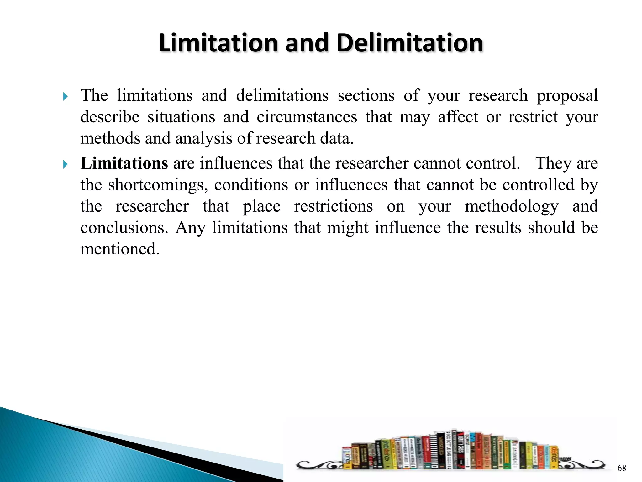 Limitation and Delimitation
 The limitations and delimitations sections of your research proposal
describe situations and circumstances that may affect or restrict your
methods and analysis of research data.
 Limitations are influences that the researcher cannot control. They are
the shortcomings, conditions or influences that cannot be controlled by
the researcher that place restrictions on your methodology and
conclusions. Any limitations that might influence the results should be
mentioned.
68
 