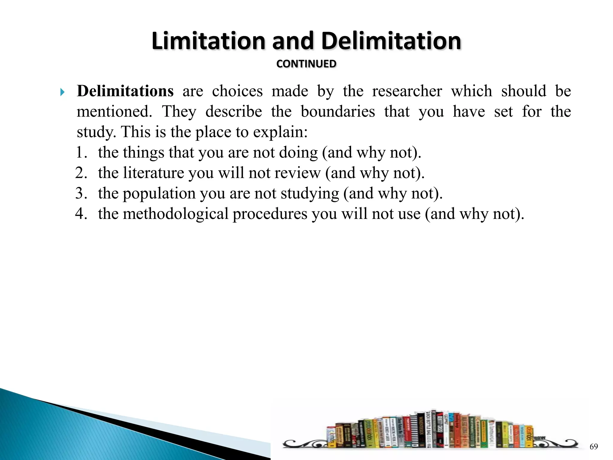 Limitation and Delimitation
CONTINUED
 Delimitations are choices made by the researcher which should be
mentioned. They describe the boundaries that you have set for the
study. This is the place to explain:
1. the things that you are not doing (and why not).
2. the literature you will not review (and why not).
3. the population you are not studying (and why not).
4. the methodological procedures you will not use (and why not).
69
 