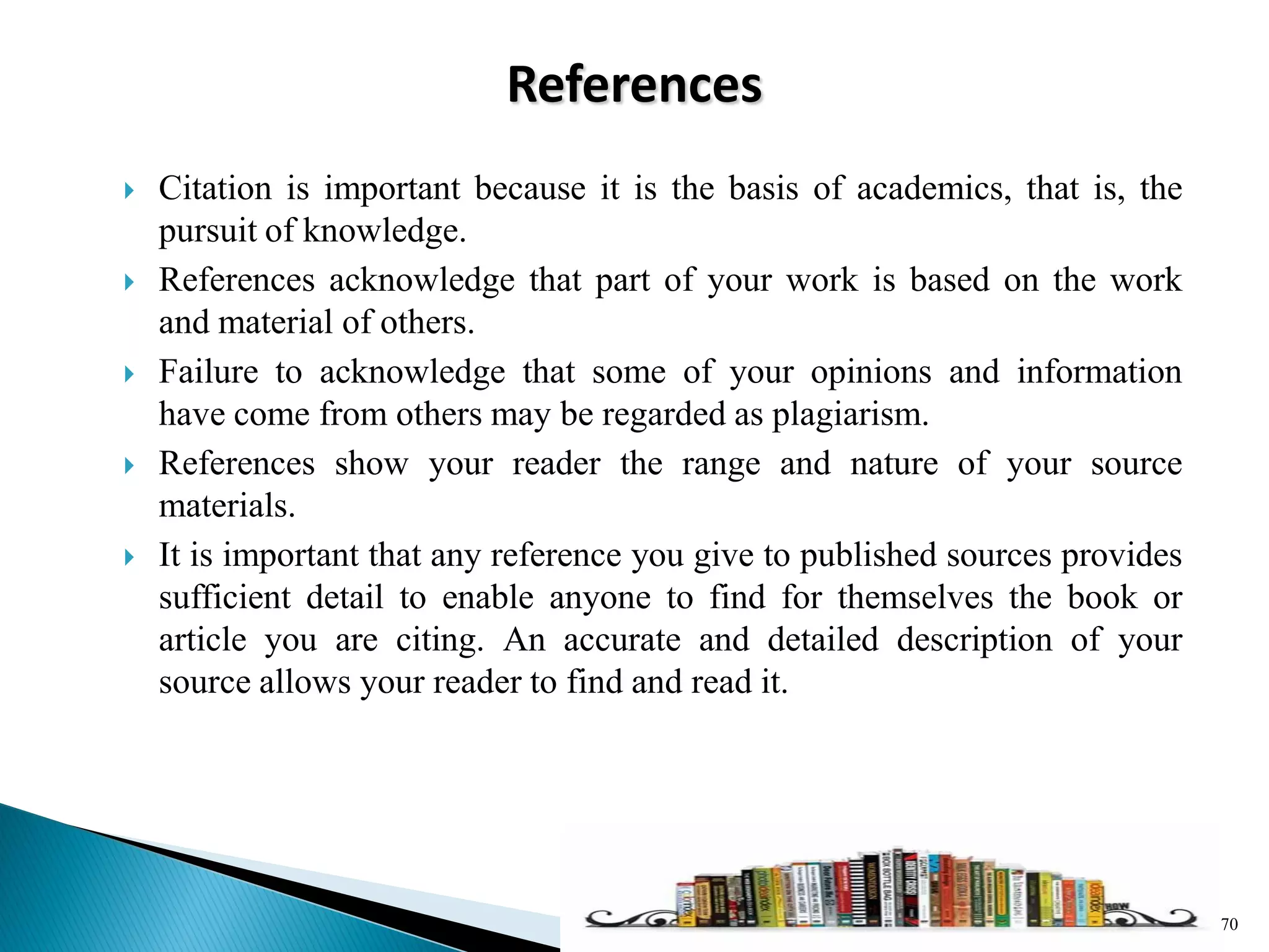 References
 Citation is important because it is the basis of academics, that is, the
pursuit of knowledge.
 References acknowledge that part of your work is based on the work
and material of others.
 Failure to acknowledge that some of your opinions and information
have come from others may be regarded as plagiarism.
 References show your reader the range and nature of your source
materials.
 It is important that any reference you give to published sources provides
sufficient detail to enable anyone to find for themselves the book or
article you are citing. An accurate and detailed description of your
source allows your reader to find and read it.
70
 