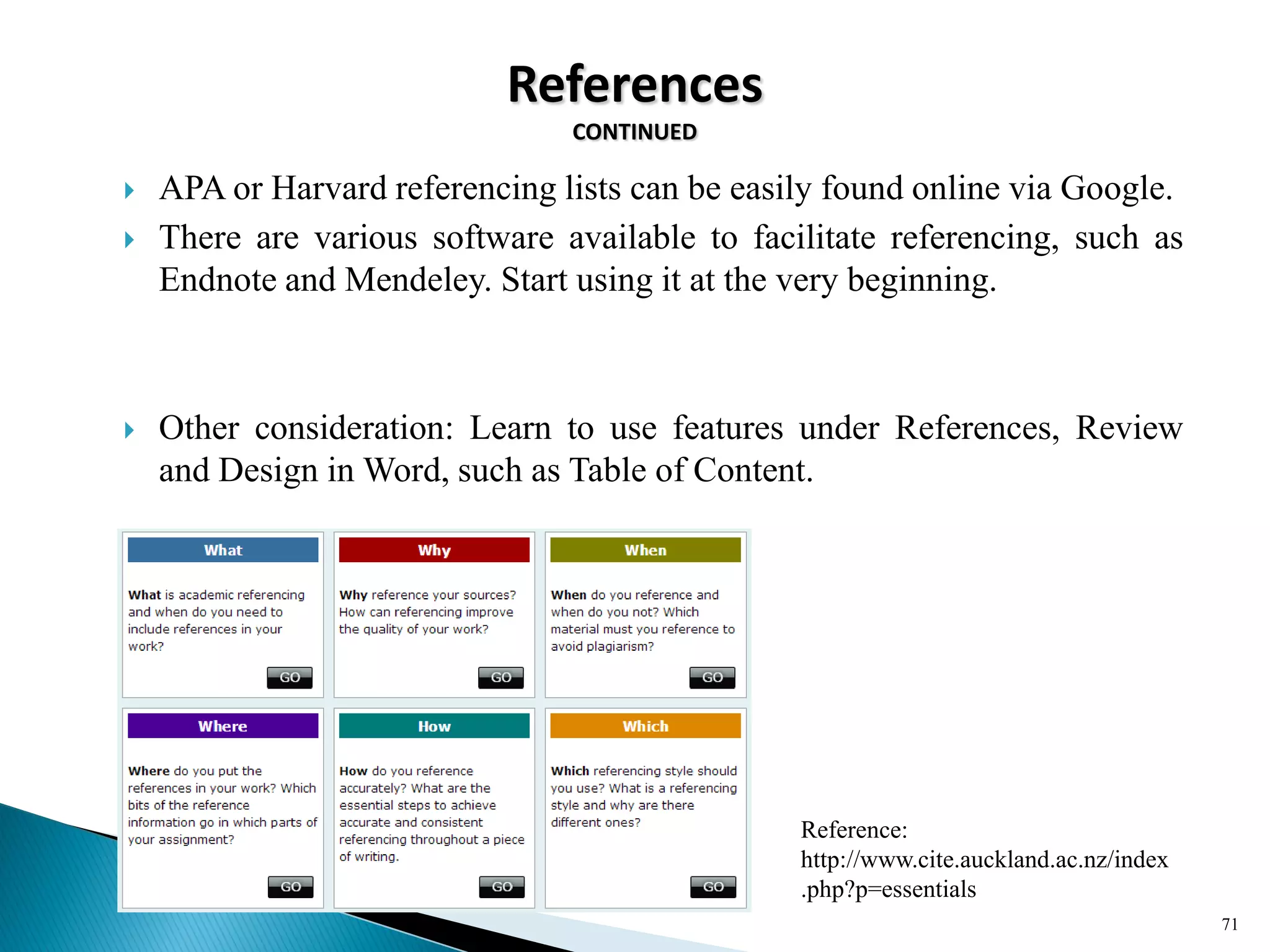 References
CONTINUED
 APA or Harvard referencing lists can be easily found online via Google.
 There are various software available to facilitate referencing, such as
Endnote and Mendeley. Start using it at the very beginning.
 Other consideration: Learn to use features under References, Review
and Design in Word, such as Table of Content.
71
Reference:
http://www.cite.auckland.ac.nz/index
.php?p=essentials
 