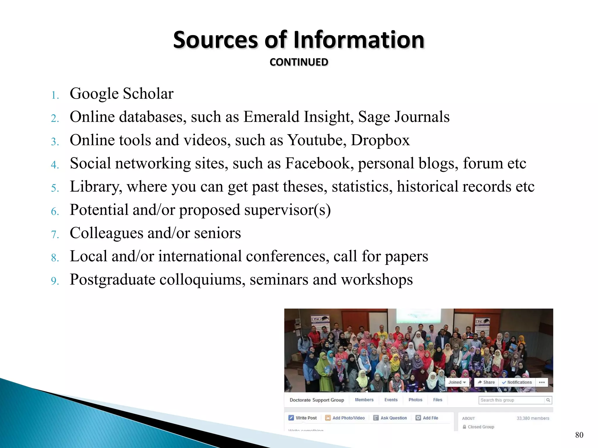 Sources of Information
CONTINUED
1. Google Scholar
2. Online databases, such as Emerald Insight, Sage Journals
3. Online tools and videos, such as Youtube, Dropbox
4. Social networking sites, such as Facebook, personal blogs, forum etc
5. Library, where you can get past theses, statistics, historical records etc
6. Potential and/or proposed supervisor(s)
7. Colleagues and/or seniors
8. Local and/or international conferences, call for papers
9. Postgraduate colloquiums, seminars and workshops
80
 