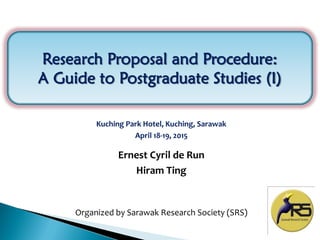 1
Research Proposal and Procedure:
A Guide to Postgraduate Studies (I)
Kuching Park Hotel, Kuching, Sarawak
April 18-19, 2015
Organized by Sarawak Research Society (SRS)
Ernest Cyril de Run
Hiram Ting
 