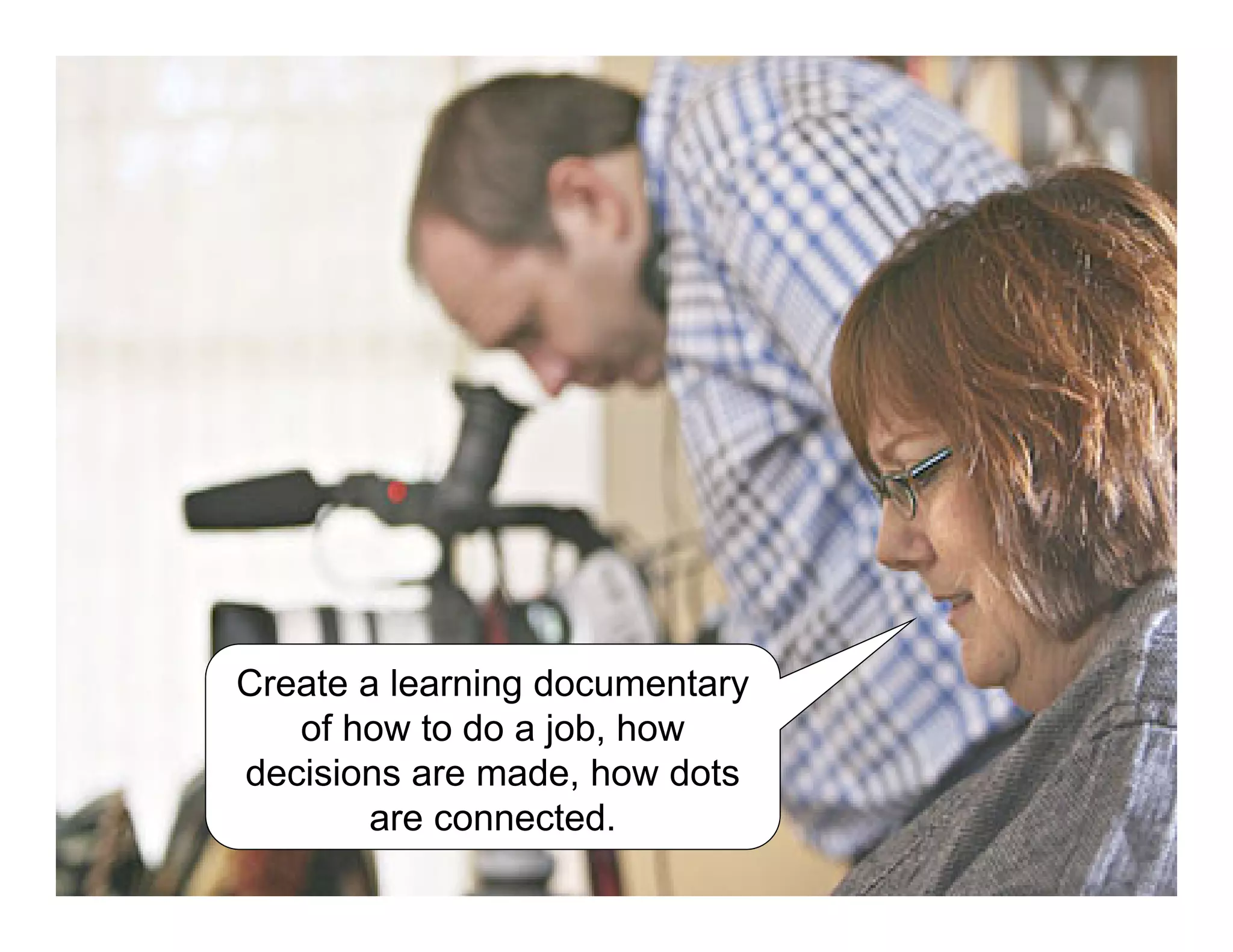 Create a learning documentary
of how to do a job, how
decisions are made, how dots
are connected.
 