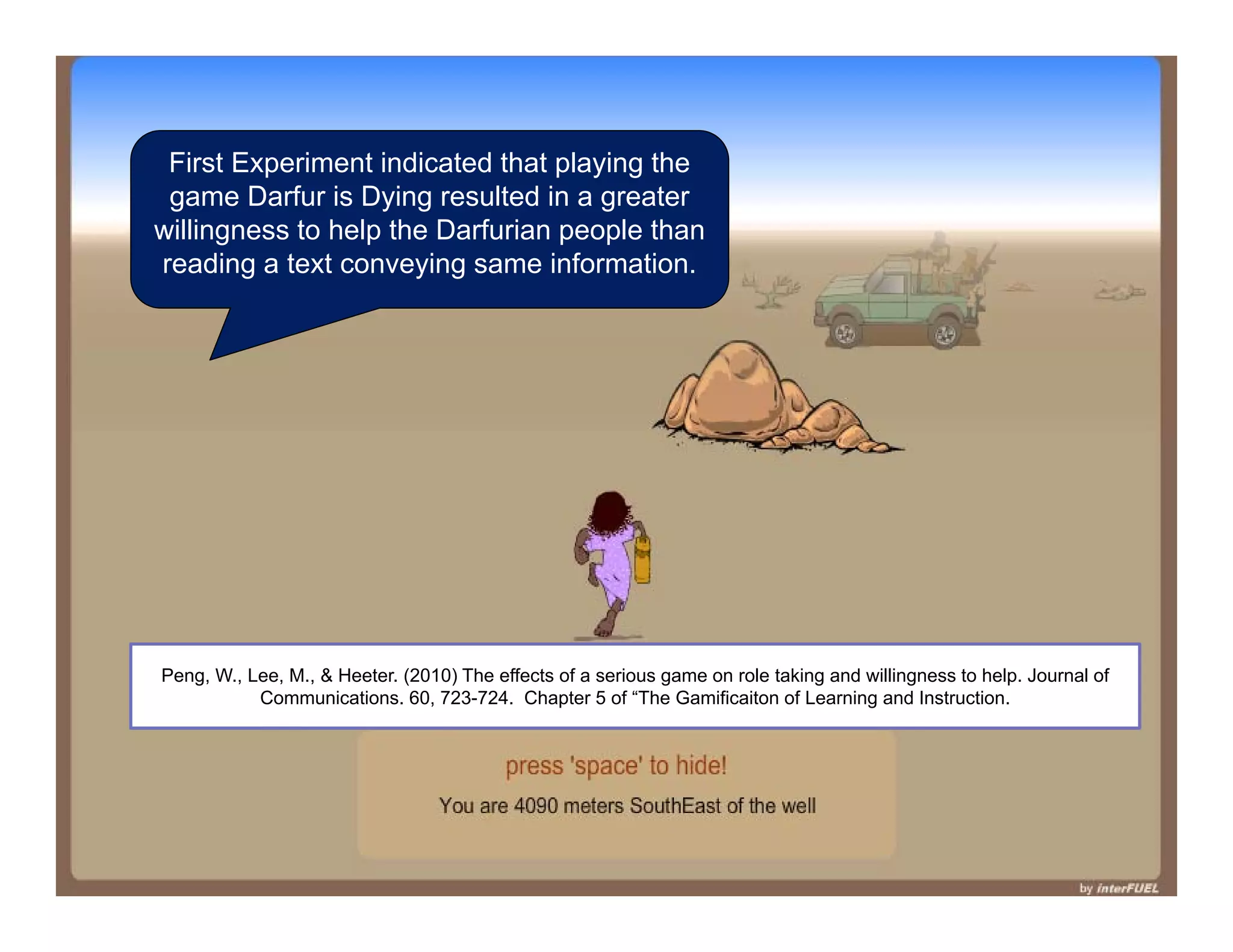 First Experiment indicated that playing the
game Darfur is Dying resulted in a greater
willingness to help the Darfurian people than
reading a text conveying same information.
Peng, W., Lee, M., & Heeter. (2010) The effects of a serious game on role taking and willingness to help. Journal of
Communications. 60, 723-724. Chapter 5 of “The Gamificaiton of Learning and Instruction.
 