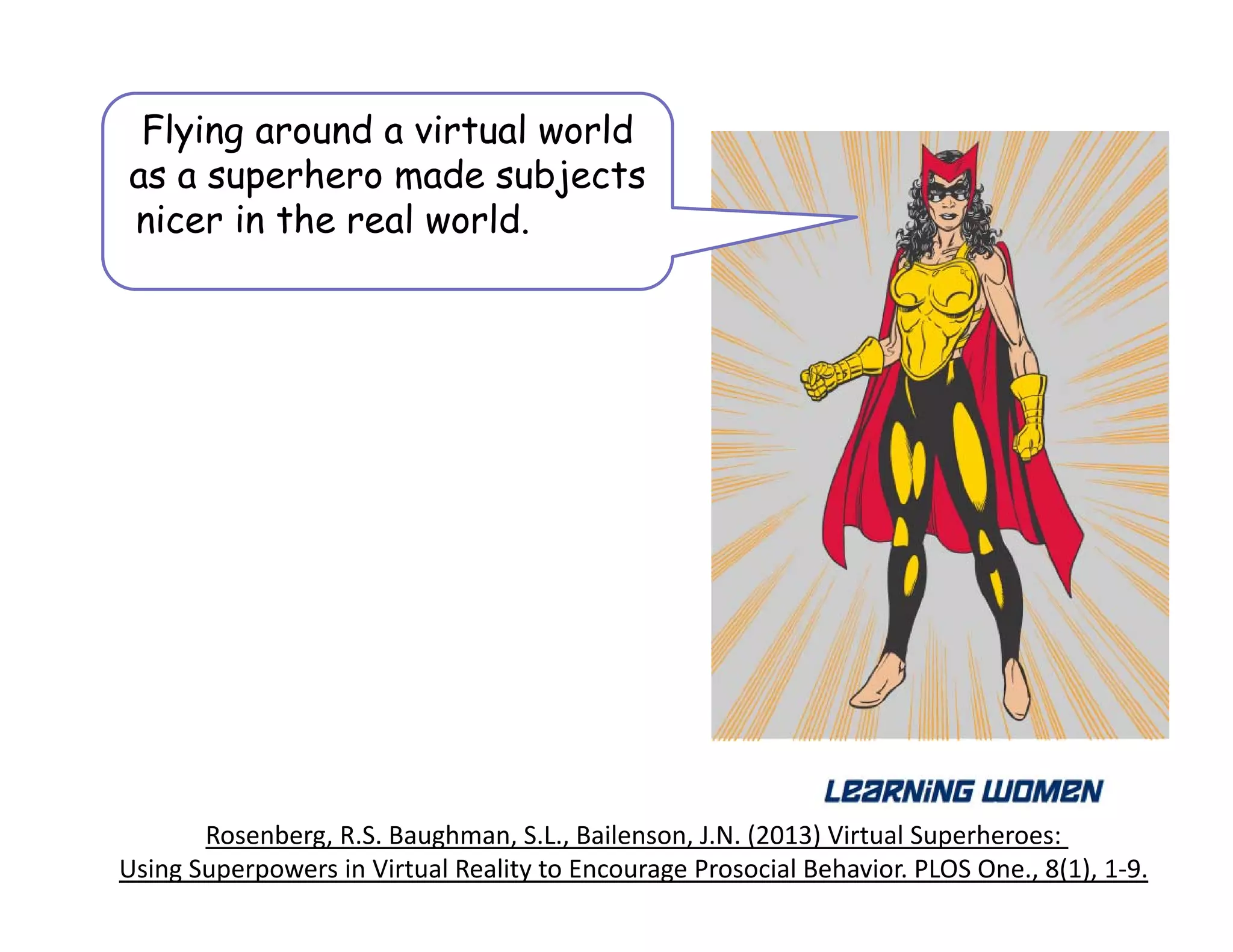 Rosenberg, R.S. Baughman, S.L., Bailenson, J.N. (2013) Virtual Superheroes: 
Using Superpowers in Virtual Reality to Encourage Prosocial Behavior. PLOS One., 8(1), 1‐9.
Flying around a virtual world
as a superhero made subjects
nicer in the real world. physical
world
 