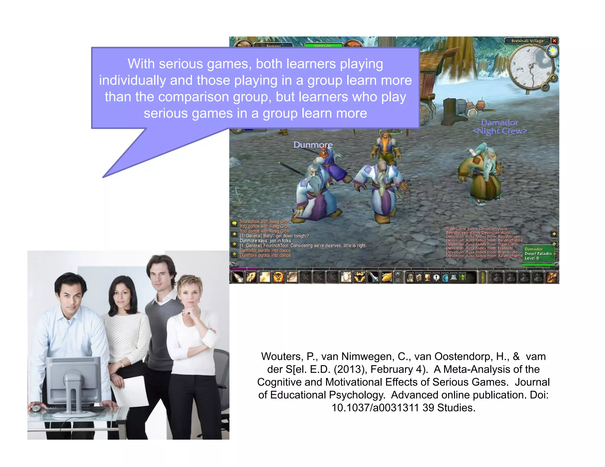 With serious games, both learners playing
individually and those playing in a group learn more
than the comparison group, but learners who play
serious games in a group learn more
Wouters, P., van Nimwegen, C., van Oostendorp, H., & vam
der S[el. E.D. (2013), February 4). A Meta-Analysis of the
Cognitive and Motivational Effects of Serious Games. Journal
of Educational Psychology. Advanced online publication. Doi:
10.1037/a0031311 39 Studies.
 