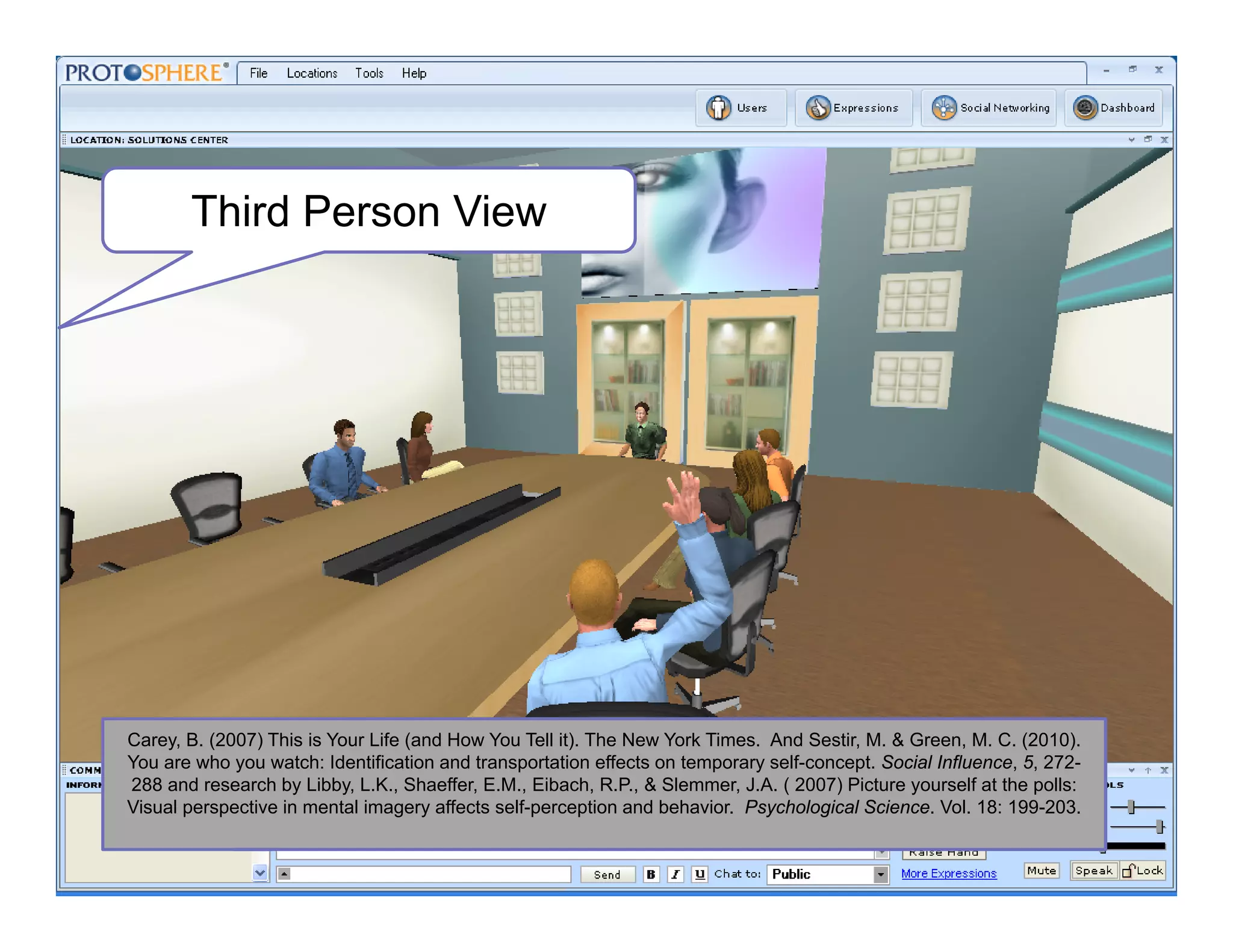 Third Person View
Carey, B. (2007) This is Your Life (and How You Tell it). The New York Times. And Sestir, M. & Green, M. C. (2010).
You are who you watch: Identification and transportation effects on temporary self-concept. Social Influence, 5, 272-
288 and research by Libby, L.K., Shaeffer, E.M., Eibach, R.P., & Slemmer, J.A. ( 2007) Picture yourself at the polls:
Visual perspective in mental imagery affects self-perception and behavior. Psychological Science. Vol. 18: 199-203.
 