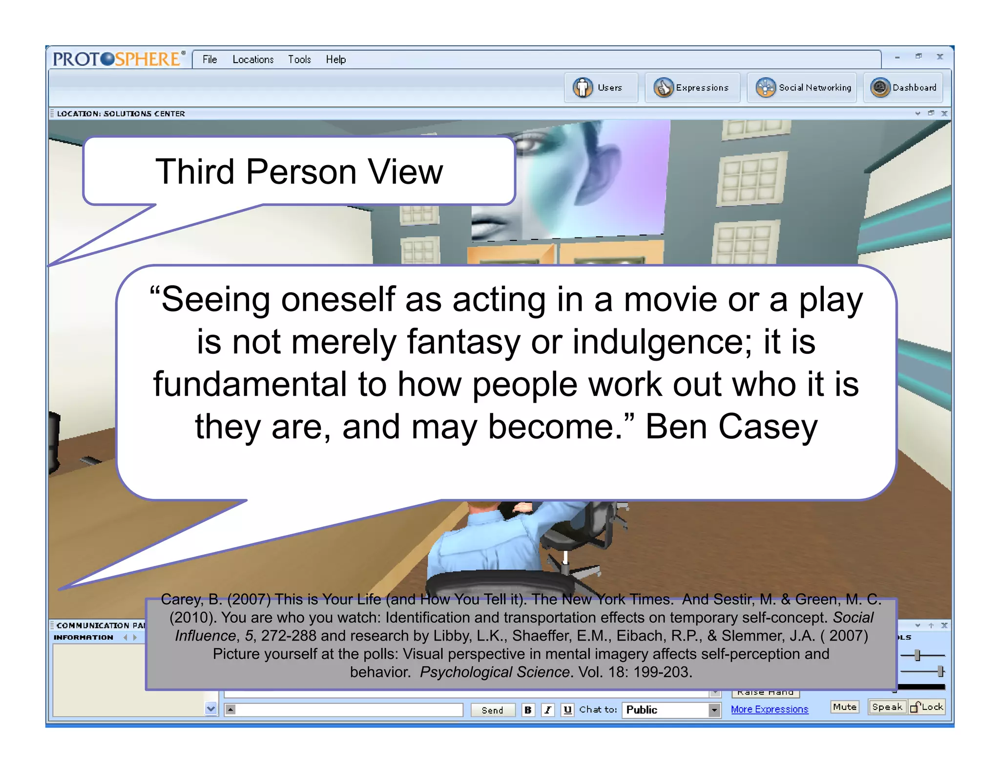 Third Person View
Carey B (2007) This is Your Life (and How You Tell it) The New York Times And Sestir M & Green M CCarey, B. (2007) This is Your Life (and How You Tell it). The New York Times. And Sestir, M. & Green, M. C.
(2010). You are who you watch: Identification and transportation effects on temporary self-concept. Social
Influence, 5, 272-288 and research by Libby, L.K., Shaeffer, E.M., Eibach, R.P., & Slemmer, J.A. ( 2007)
Picture yourself at the polls: Visual perspective in mental imagery affects self-perception and
behavior. Psychological Science. Vol. 18: 199-203.
“Seeing oneself as acting in a movie or a play
is not merely fantasy or indulgence; it is
fundamental to how people work out who it is
they are, and may become.” Ben Casey
 
