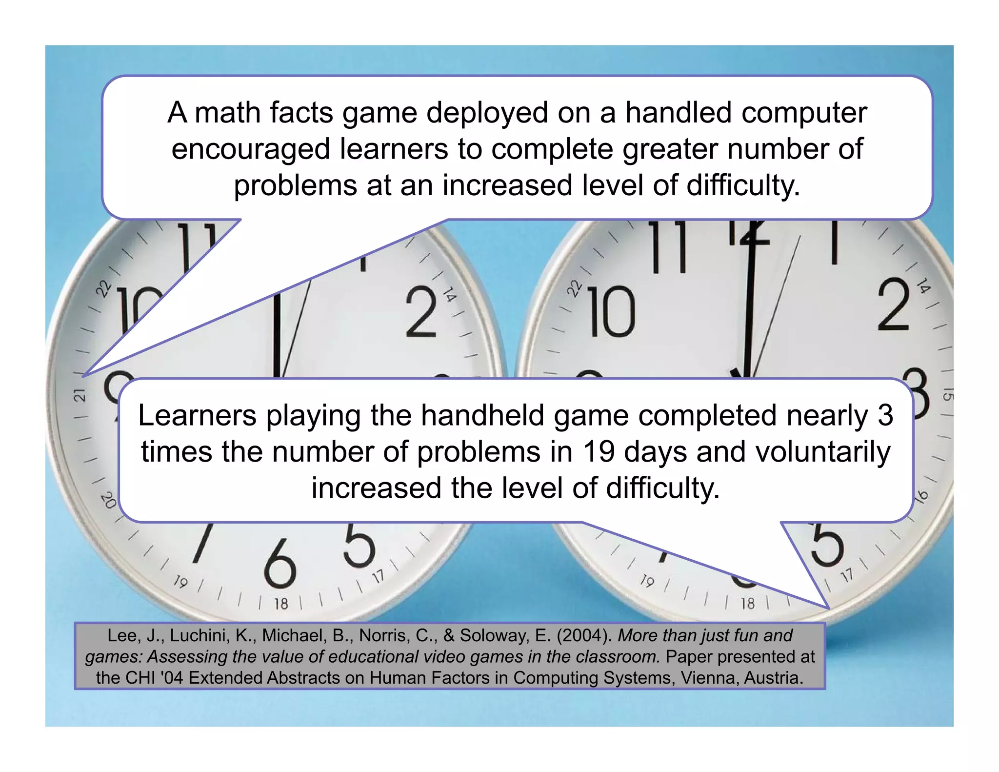 A math facts game deployed on a handled computer
encouraged learners to complete greater number of
problems at an increased level of difficulty.
Learners playing the handheld game completed nearly 3
times the number of problems in 19 days and voluntarily
increased the level of difficulty.
Lee, J., Luchini, K., Michael, B., Norris, C., & Soloway, E. (2004). More than just fun and
games: Assessing the value of educational video games in the classroom. Paper presented at
the CHI '04 Extended Abstracts on Human Factors in Computing Systems, Vienna, Austria.
 