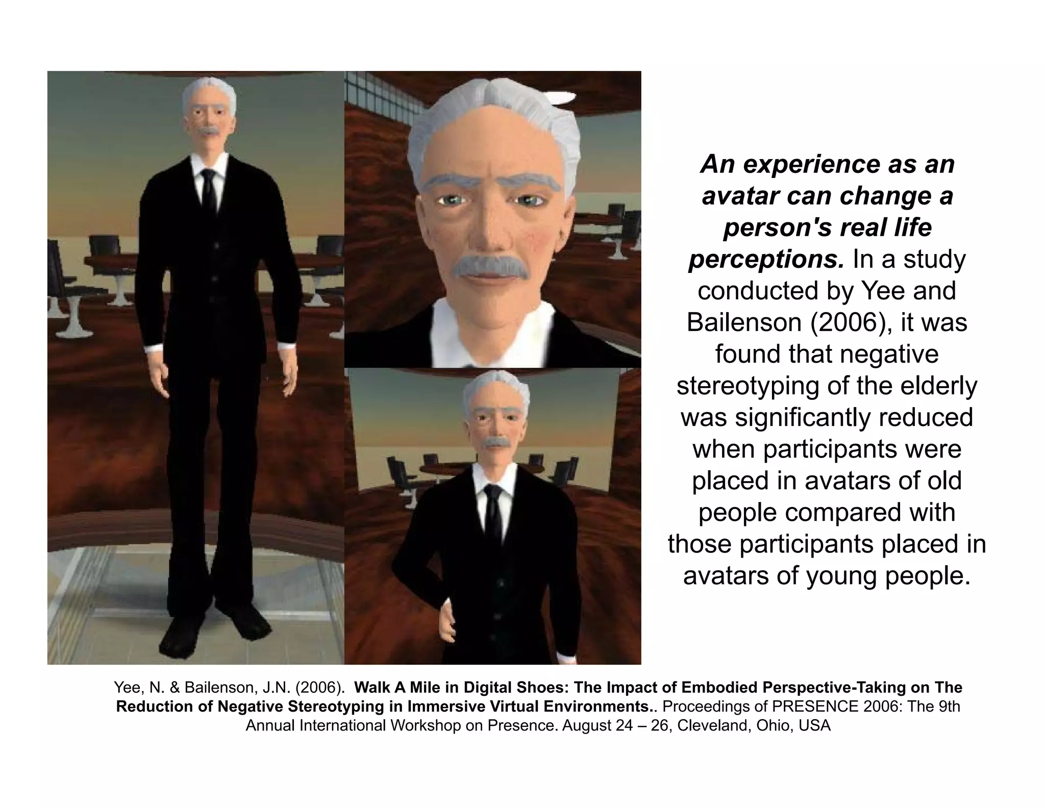An experience as an
avatar can change a
person's real life
perceptions. In a study
conducted by Yee and
Bailenson (2006), it was
found that negative
stereotyping of the elderly
was significantly reduced
when participants were
placed in avatars of old
people compared with
those participants placed in
avatars of young people.
Yee, N. & Bailenson, J.N. (2006). Walk A Mile in Digital Shoes: The Impact of Embodied Perspective-Taking on The
Reduction of Negative Stereotyping in Immersive Virtual Environments.. Proceedings of PRESENCE 2006: The 9th
Annual International Workshop on Presence. August 24 – 26, Cleveland, Ohio, USA
 