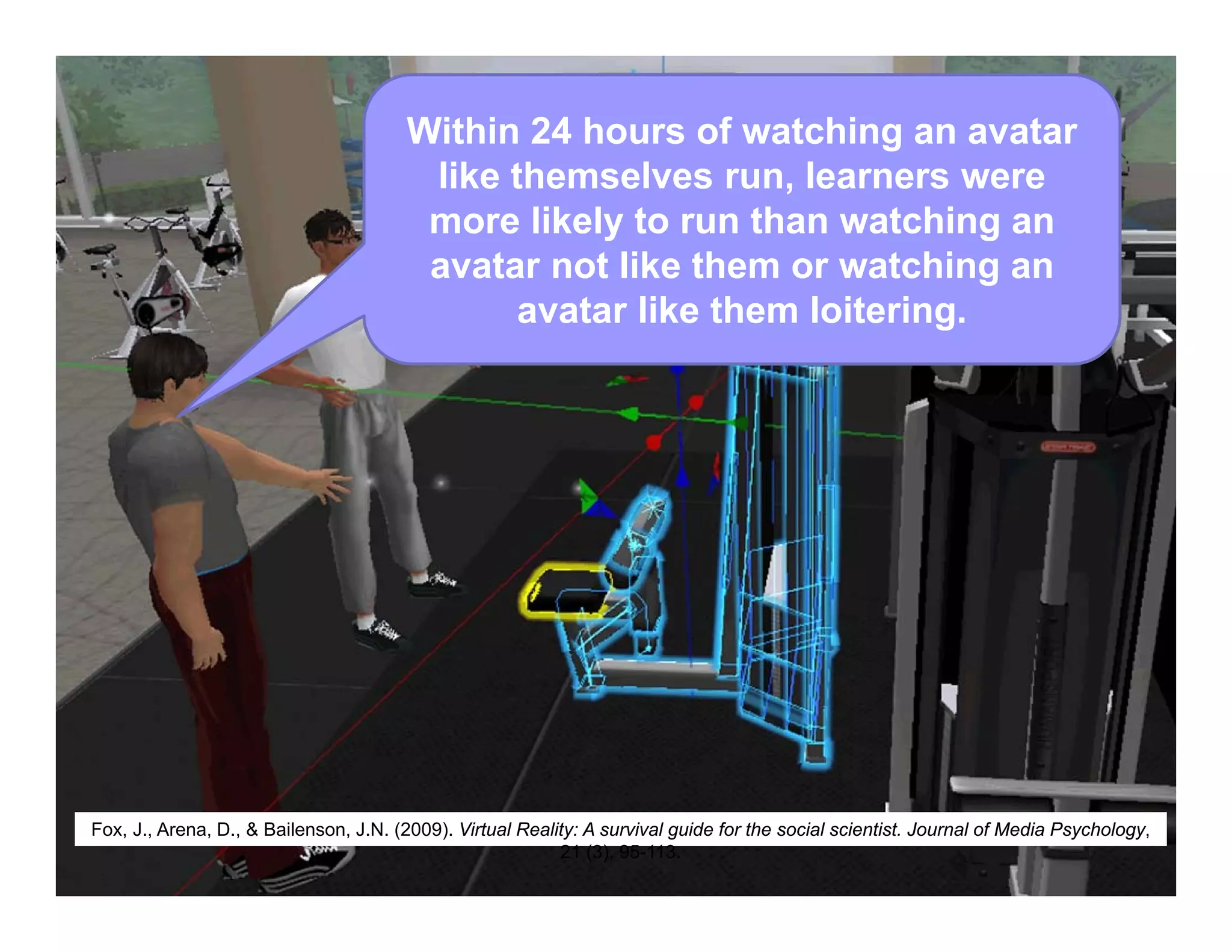 Within 24 hours of watching an avatar
like themselves run, learners were
more likely to run than watching an
avatar not like them or watching an
avatar like them loitering.
Fox, J., Arena, D., & Bailenson, J.N. (2009). Virtual Reality: A survival guide for the social scientist. Journal of Media Psychology,
21 (3), 95-113.
 