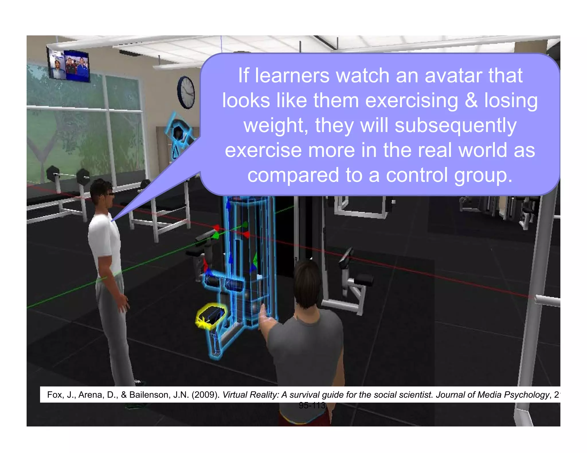 If learners watch an avatar that
looks like them exercising & losing
weight, they will subsequently
exercise more in the real world as
compared to a control group.
Fox, J., Arena, D., & Bailenson, J.N. (2009). Virtual Reality: A survival guide for the social scientist. Journal of Media Psychology, 21
95-113.
 