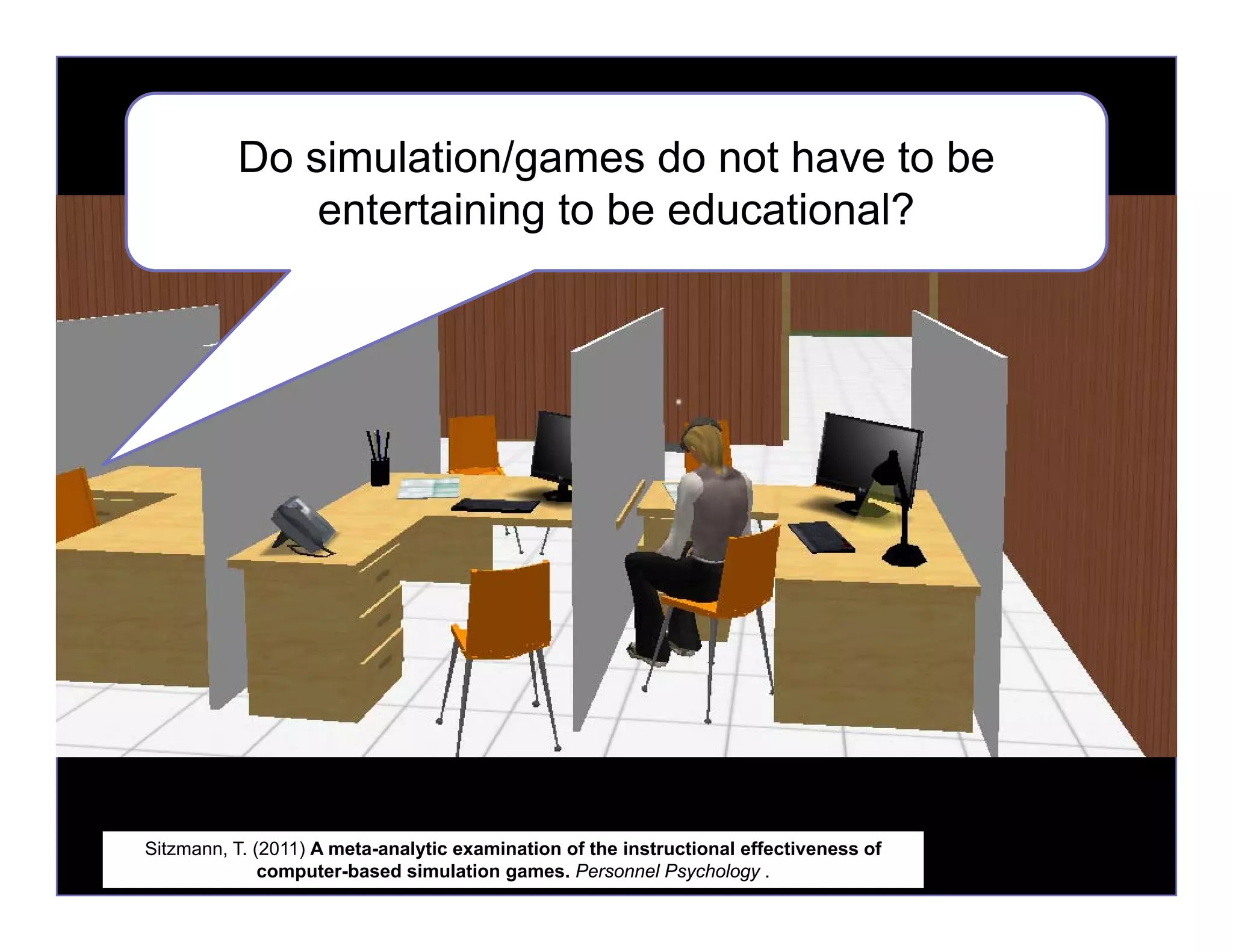 Do simulation/games do not have to be
entertaining to be educational?
Sitzmann, T. (2011) A meta-analytic examination of the instructional effectiveness of
computer-based simulation games. Personnel Psychology .
 