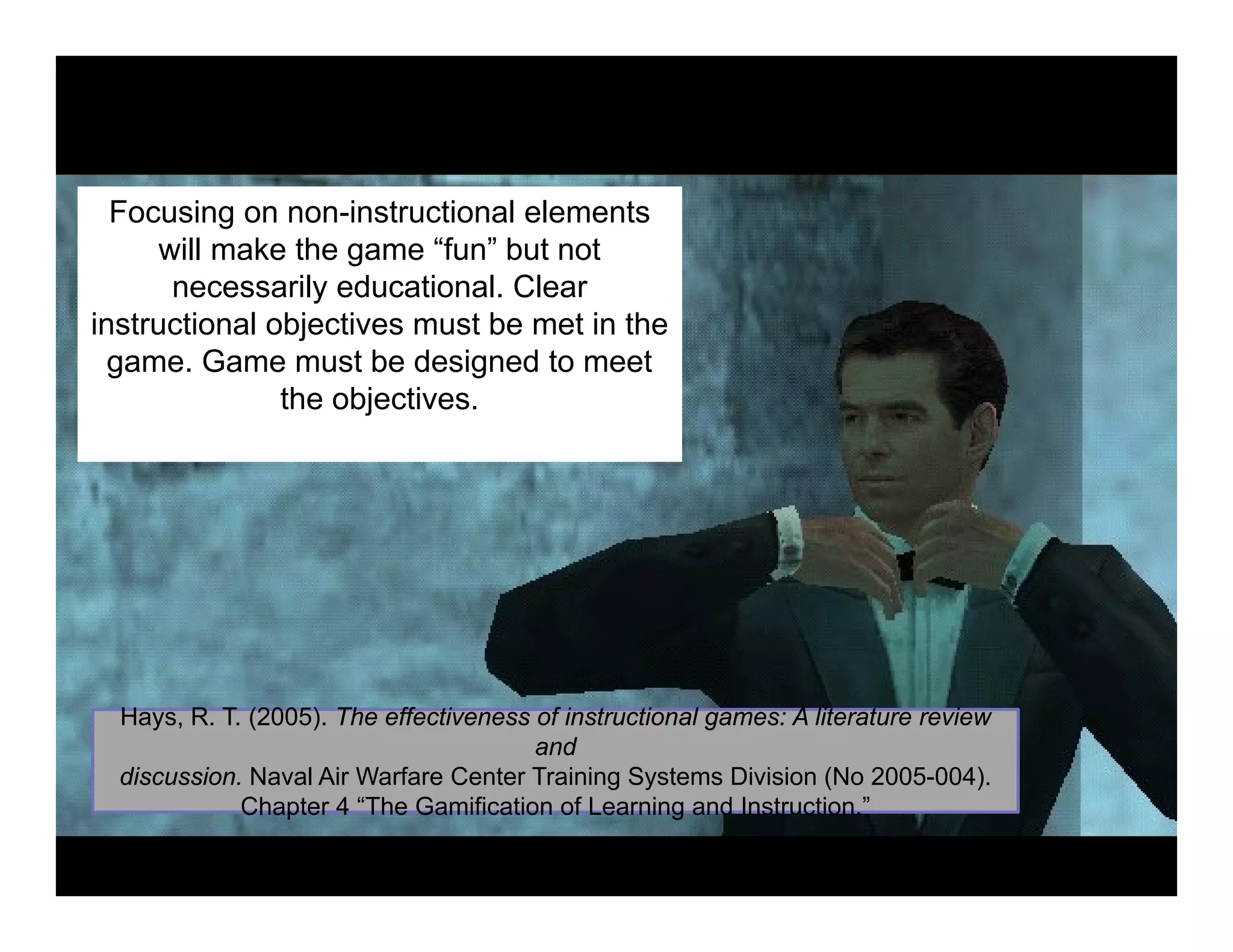 Focusing on non-instructional elements
will make the game “fun” but not
necessarily educational. Clear
instructional objectives must be met in the
game. Game must be designed to meet
the objectives.
H R T (2005) Th ff ti f i t ti l A lit t i
Chapter 4 The Gamification of Learning and Instruction.
Hays, R. T. (2005). The effectiveness of instructional games: A literature review
and
discussion. Naval Air Warfare Center Training Systems Division (No 2005-004).
Chapter 4 “The Gamification of Learning and Instruction.”
 