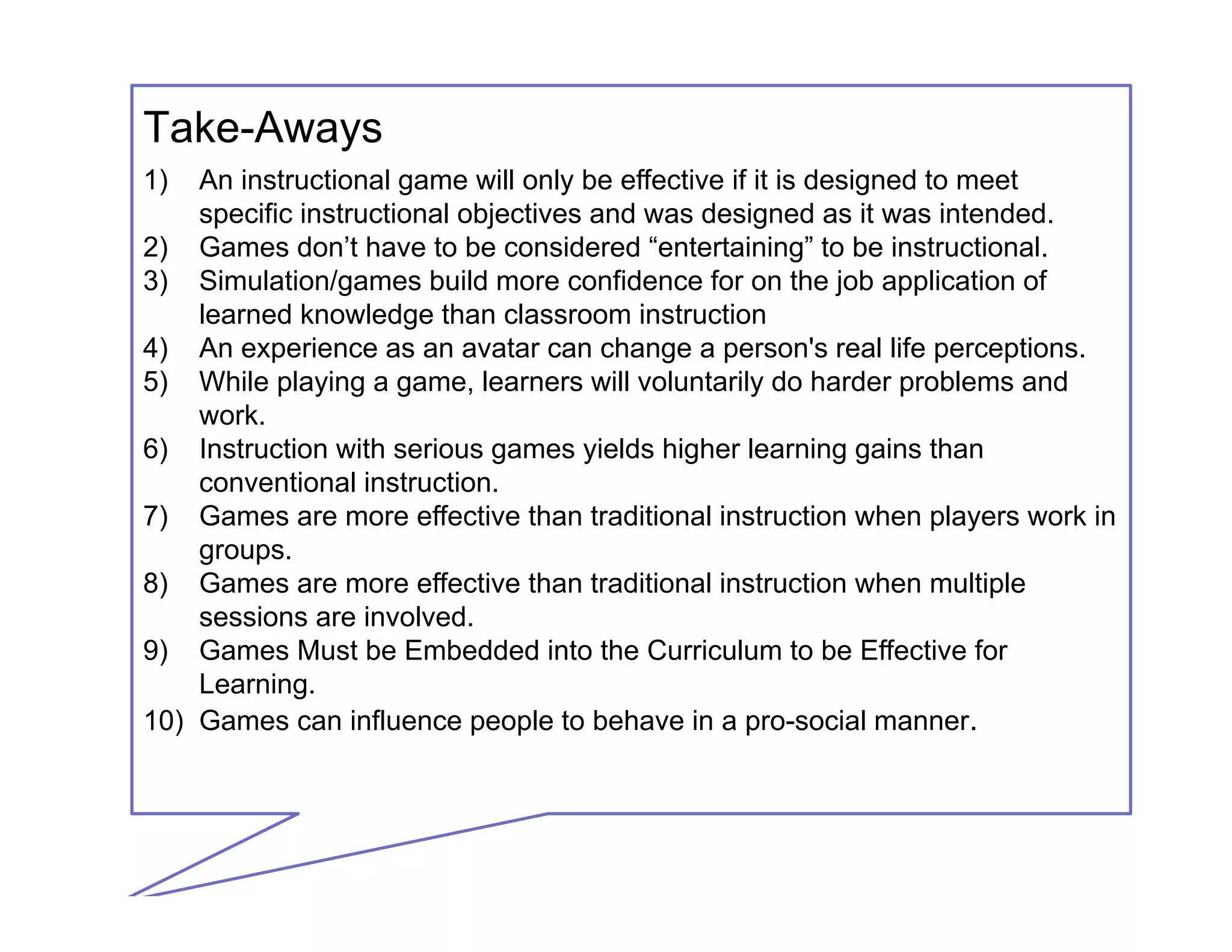 1) An instructional game will only be effective if it is designed to meet
specific instructional objectives and was designed as it was intended.
2) Games don’t have to be considered “entertaining” to be instructional.
3) Simulation/games build more confidence for on the job application of
learned knowledge than classroom instruction
4) An experience as an avatar can change a person's real life perceptions.
5) While playing a game, learners will voluntarily do harder problems and
work.
6) Instruction with serious games yields higher learning gains than
conventional instruction.
7) Games are more effective than traditional instruction when players work in
groups.
8) Games are more effective than traditional instruction when multiple
sessions are involved.
9) Games Must be Embedded into the Curriculum to be Effective for
Learning.
10) Games can influence people to behave in a pro-social manner.
Take-Aways
 