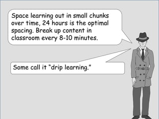 Space learning out in small chunks
over time, 24 hours is the optimal
spacing. Break up content in
classroom every 8-10 minutes.
Some call it “drip learning.”
 