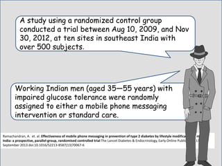 A study using a randomized control group
conducted a trial between Aug 10, 2009, and Nov
30, 2012, at ten sites in southeast India with
over 500 subjects.
Working Indian men (aged 35—55 years) with
impaired glucose tolerance were randomly
assigned to either a mobile phone messaging
intervention or standard care..
Ramachandran, A. et. al. Effectiveness of mobile phone messaging in prevention of type 2 diabetes by lifestyle modification in men in
India: a prospective, parallel-group, randomised controlled trial The Lancet Diabetes & Endocrinology, Early Online Publication, 11
September 2013 doi:10.1016/S2213-8587(13)70067-6
 