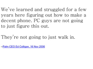 We’ve learned and struggled for a few
years here figuring out how to make a
decent phone. PC guys are not going
to just figure this out.
They’re not going to just walk in.
--Palm CEO Ed Colligan, 16 Nov 2006
 