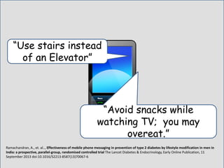 Ramachandran, A., et. al.., Effectiveness of mobile phone messaging in prevention of type 2 diabetes by lifestyle modification in men in
India: a prospective, parallel-group, randomised controlled trial The Lancet Diabetes & Endocrinology, Early Online Publication, 11
September 2013 doi:10.1016/S2213-8587(13)70067-6
“Avoid snacks while
watching TV; you may
overeat.”
“Use stairs instead
of an Elevator”
 