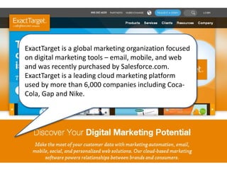 ExactTarget is a global marketing organization focused
on digital marketing tools – email, mobile, and web
and was recently purchased by Salesforce.com.
ExactTarget is a leading cloud marketing platform
used by more than 6,000 companies including Coca-
Cola, Gap and Nike.
 