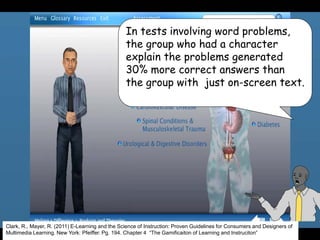 In tests involving word problems,
the group who had a character
explain the problems generated
30% more correct answers than
the group with just on-screen text.
Clark, R., Mayer, R. (2011) E-Learning and the Science of Instruction: Proven Guidelines for Consumers and Designers of
Multimedia Learning. New York: Pfeiffer. Pg. 194. Chapter 4 “The Gamificaiton of Learning and Instruciton”
 