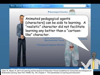 Clark, R., Mayer, R. (2011) E-Learning and the Science of Instruction: Proven Guidelines for Consumers and Designers of
Multimedia Learning. New York: Pfeiffer. Pg. 194. Chapter 4 “The Gamificaiton of Learning and Instruciton”
Animated pedagogical agents
(characters) can be aids to learning. A
“realistic” character did not facilitate
learning any better than a “cartoon-
like” character.
 