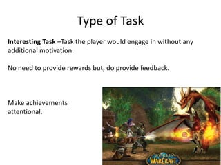 Type of Task
Interesting Task –Task the player would engage in without any
additional motivation.
No need to provide rewards but, do provide feedback.
Make achievements
attentional.
 