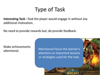 Type of Task
Interesting Task –Task the player would engage in without any
additional motivation.
No need to provide rewards but, do provide feedback.
Make achievements
attentional.
Attentional-Focus the learner’s
attention on important lessons
or strategies used for the task.
 