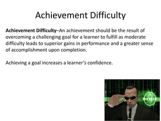 Achievement Difficulty
Achievement Difficulty–An achievement should be the result of
overcoming a challenging goal for a learner to fulfill as moderate
difficulty leads to superior gains in performance and a greater sense
of accomplishment upon completion.
Achieving a goal increases a learner’s confidence.
 